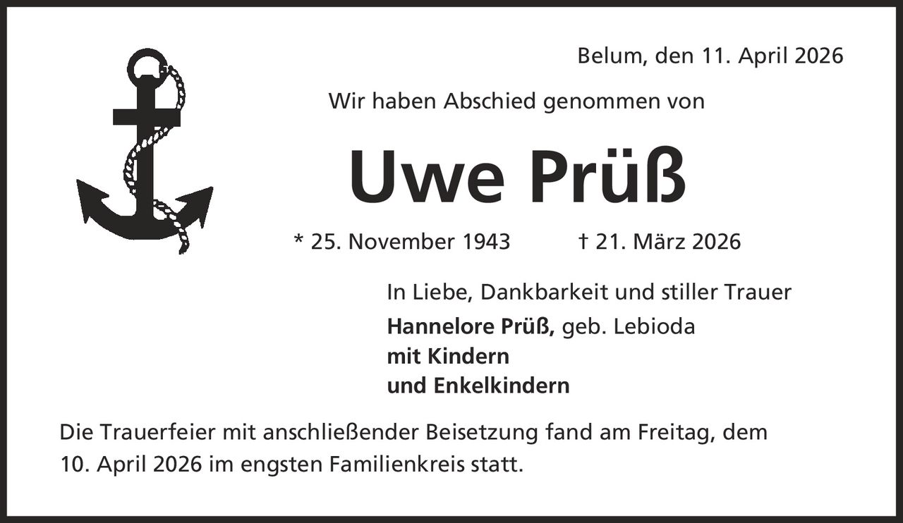 Belum, den 11. April 2026 Wir haben Abschied genommen von Uwe Prüß * 25. November 1943 | 21. März 2026 In Liebe, Dankbarkeit und stiller Trauer Hannelore Prüß, geb. Lebioda mit Kindern und Enkelkindern Die Trauerfeier mit anschließender Beisetzung fand am Freitag, dem 10. April 2026 im engsten Familienkreis statt.