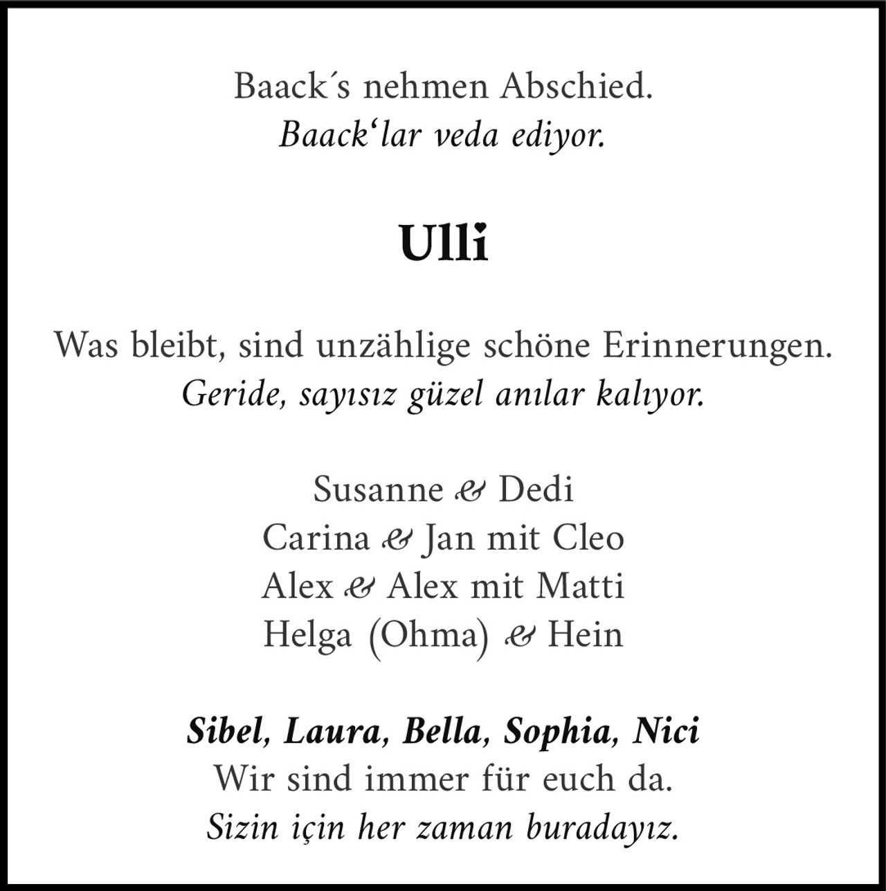 <p>Baack´s nehmen Abschied.<br/><i>Baack'lar veda ediyor.</i></p><p><strong>Ulli</strong></p><p>Was bleibt, sind unzählige schöne Erinnerungen.<br/><i>Geride, sayısız güzel anılar kalıyor.</i></p><p>Susanne &amp; Dedi<br/>Carina &amp; Jan mit Cleo<br/>Alex &amp; Alex mit Matti<br/>Helga (Ohma) &amp; Hein<br/><br/><i>Sibel, Laura, Bella, Sophia, Nici</i><br/>Wir sind immer für euch da.<br/><i>Sizin için her zaman buradayız.</i></p>
