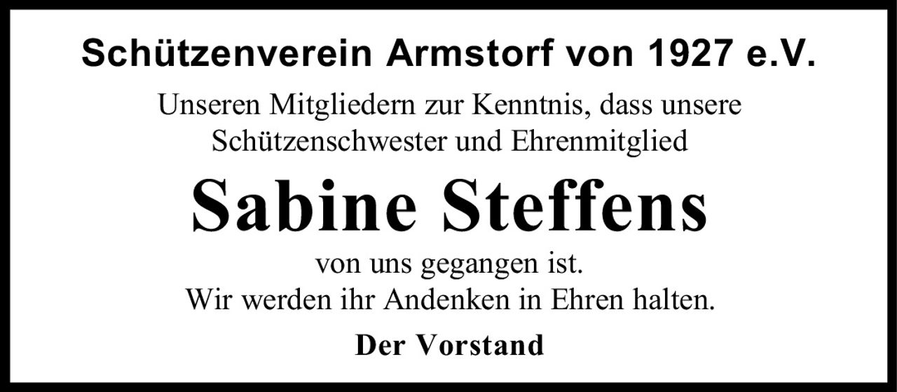 <p>Schützenverein Armstorf von 1927 e.V.</p>
<p>Unseren Mitgliedern zur Kenntnis, dass unsere Schützenschwester und Ehrenmitglied</p>
<p><strong>Sabine Steffens</strong></p>
<p>von uns gegangen ist.</p>
<p>Wir werden ihr Andenken in Ehren halten.</p>
<p><strong>Der Vorstand</strong></p>