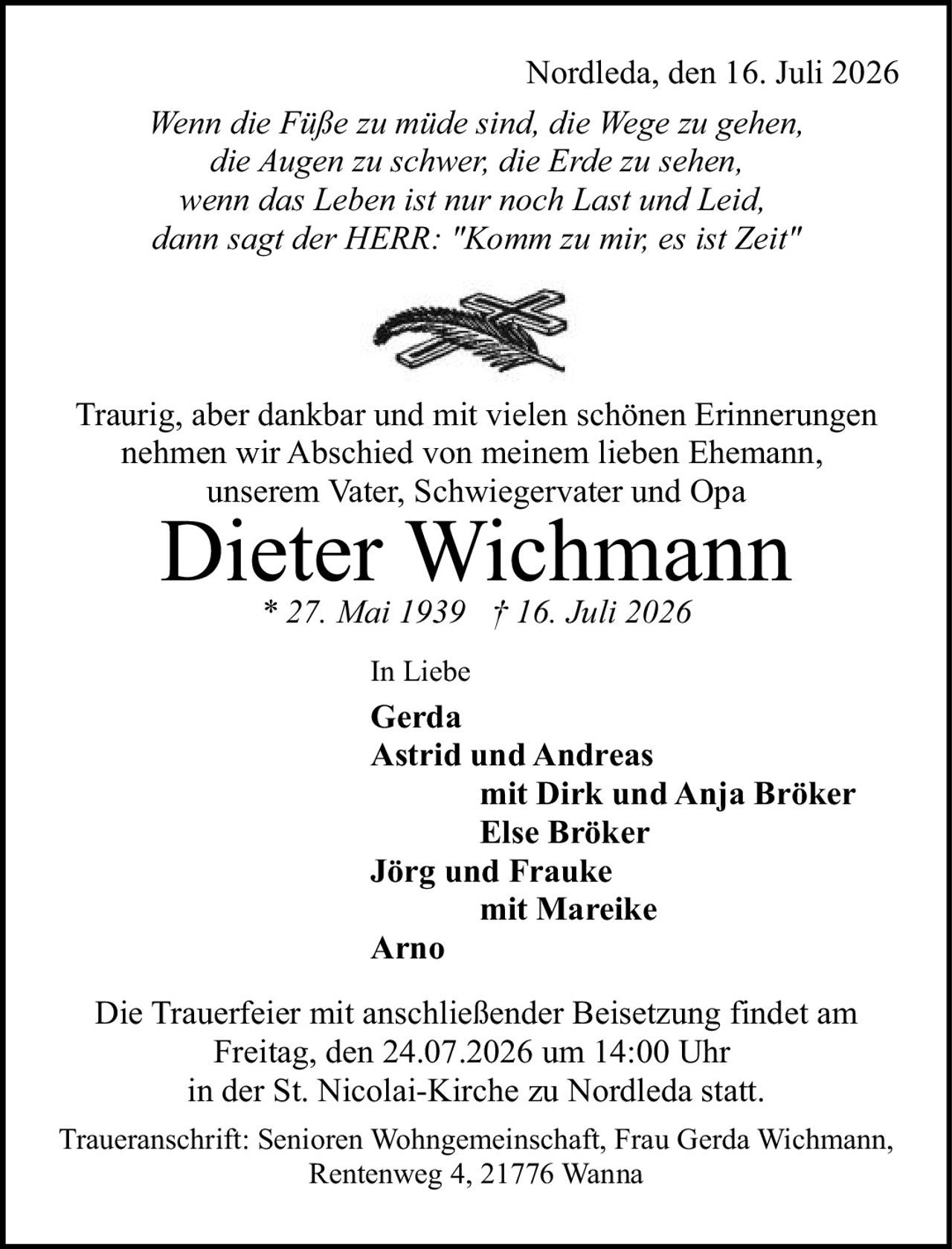 <p><strong>Nordleda, den 16. Juli 2026</strong></p>

<p><i>Wenn die Füße zu müde sind, die Wege zu gehen,<br/>die Augen zu schwer, die Erde zu sehen,<br/>wenn das Leben ist nur noch Last und Leid,<br/>dann sagt der HERR: "Komm zu mir, es ist Zeit"</i></p>

<p>Traurig, aber dankbar und mit vielen schönen Erinnerungen<br/>nehmen wir Abschied von meinem lieben Ehemann,<br/>unserem Vater, Schwiegervater und Opa</p>

<p><strong>Dieter Wichmann</strong><br/>* 27. Mai 1939 † 16. Juli 2026</p>

<p>In Liebe</p>

<p><strong>Gerda</strong><br/>
<strong>Astrid und Andreas</strong><br/>
<strong>mit Dirk und Anja Bröker</strong><br/>
<strong>Else Bröker</strong><br/>
<strong>Jörg und Frauke</strong><br/>
<strong>mit Mareike</strong><br/>
<strong>Arno</strong></p>

<p>Die Trauerfeier mit anschließender Beisetzung findet am<br/>Freitag, den 24.07.2026 um 14:00 Uhr<br/>in der St. Nicolai-Kirche zu Nordleda statt.</p>

<p>Traueranschrift: Senioren Wohngemeinschaft, Frau Gerda Wichmann,<br/>Rentenweg 4, 21776 Wanna</p>