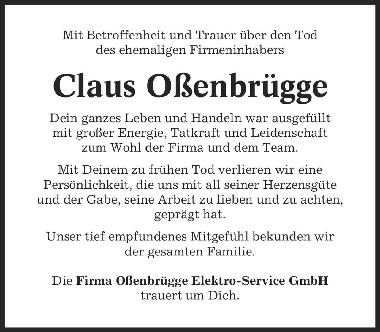 Mit Betroffenheit und Trauer über den Tod des ehemaligen Firmeninhabers Claus Oßenbrügge Dein ganzes Leben und Handeln war ausgefüllt mit großer Energie, Tatkraft und Leidenschaft zum Wohl der Firma und dem Team. Mit Deinem zu frühen Tod verlieren wir eine Persönlichkeit, die uns mit all seiner Herzensgüte und der Gabe, seine Arbeit zu lieben und zu achten, geprägt hat. Unser tief empfundenes Mitgefühl bekunden wir der gesamten Familie. Die Firma Oßenbrügge Elektro-Service GmbH trauert um Dich.
