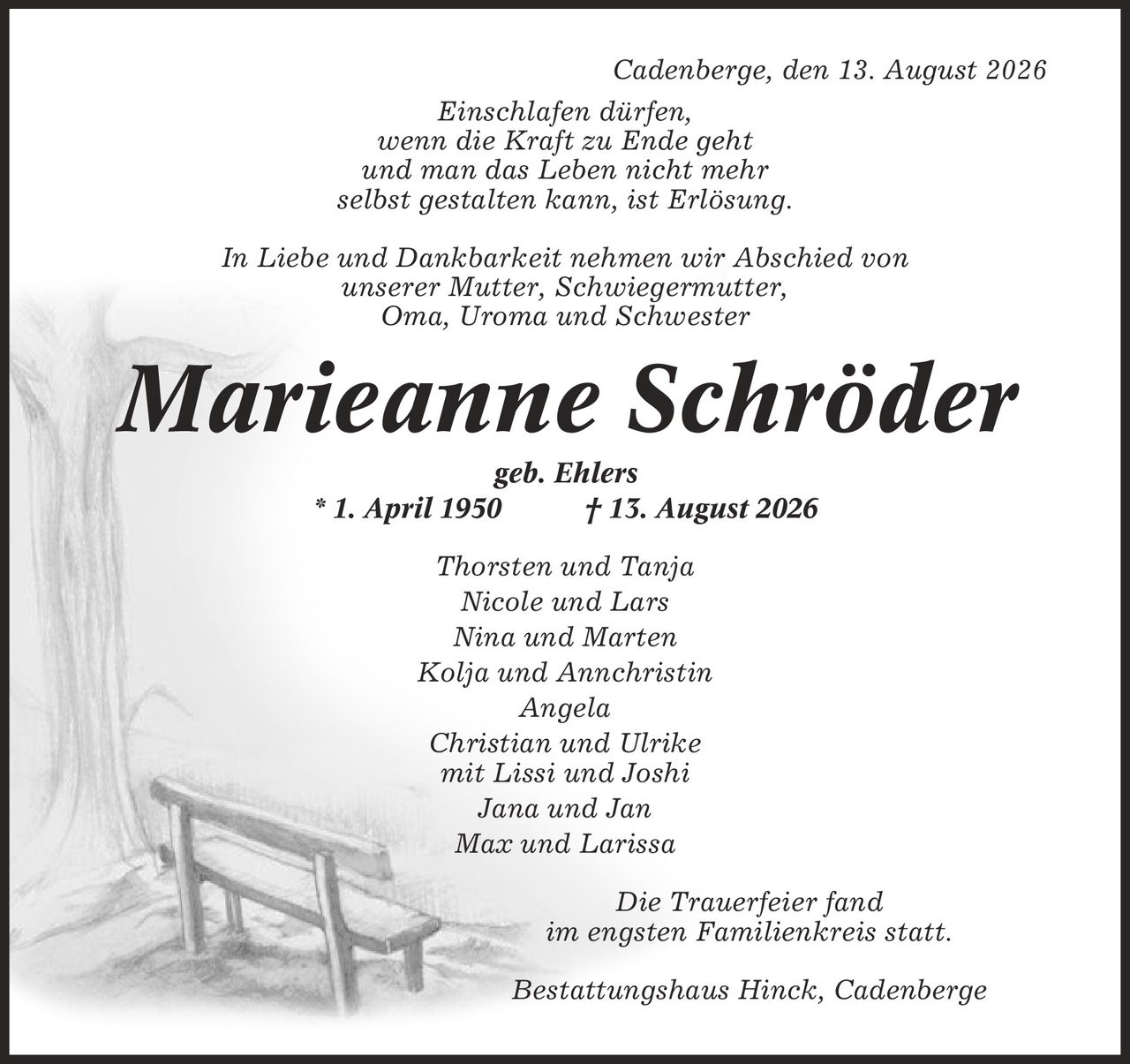 Cadenberge, den 13. August 2026 Einschlafen dürfen, wenn die Kraft zu Ende geht und man das Leben nicht mehr selbst gestalten kann, ist Erlösung. In Liebe und Dankbarkeit nehmen wir Abschied von unserer Mutter, Schwiegermutter, Oma, Uroma und Schwester Marieanne Schröder geb. Ehlers * 1. April 1950 | 13. August 2026 Thorsten und Tanja Nicole und Lars Nina und Marten Kolja und Annchristin Angela Christian und Ulrike mit Lissi und Joshi Jana und Jan Max und Larissa Die Trauerfeier fand im engsten Familienkreis statt. Bestattungshaus Hinck, Cadenberge