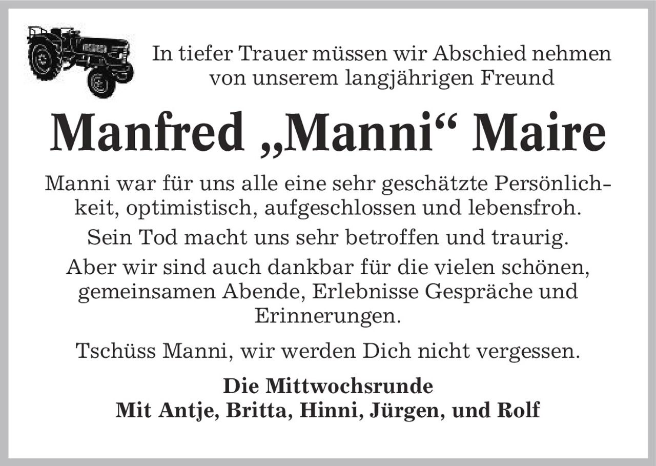 In tiefer Trauer müssen wir Abschied nehmen von unserem langjährigen Freund Manfred ,Manni' Maire Manni war für uns alle eine sehr geschätzte Persönlichkeit, optimistisch, aufgeschlossen und lebensfroh. Sein Tod macht uns sehr betroffen und traurig. Aber wir sind auch dankbar für die vielen schönen, gemeinsamen Abende, Erlebnisse Gespräche und Erinnerungen. Tschüss Manni, wir werden Dich nicht vergessen. Die Mittwochsrunde Mit Antje, Britta, Hinni, Jürgen, und Rolf