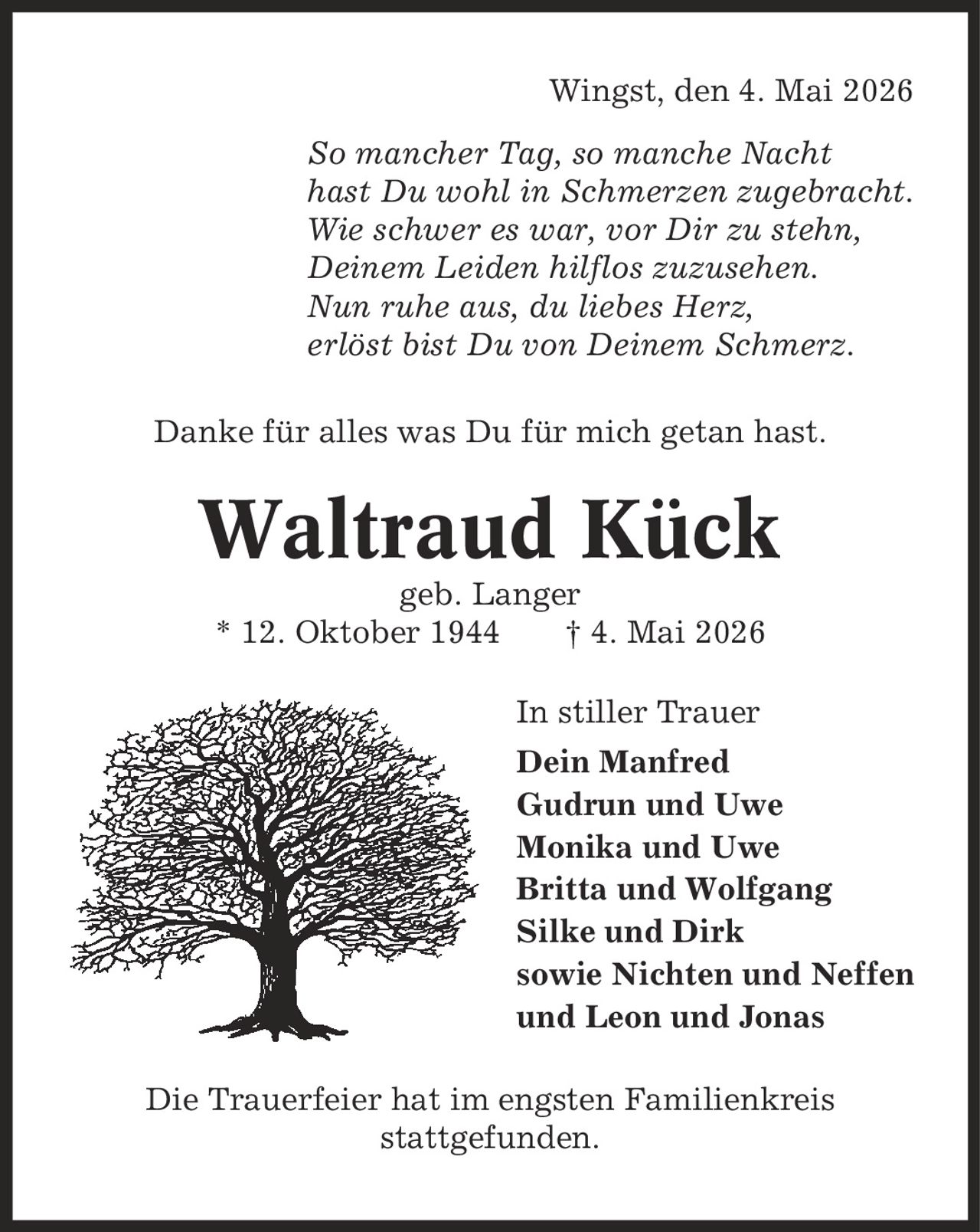 Wingst, den 4. Mai 2026 So mancher Tag, so manche Nacht hast Du wohl in Schmerzen zugebracht. Wie schwer es war, vor Dir zu stehn, Deinem Leiden hilflos zuzusehen. Nun ruhe aus, du liebes Herz, erlöst bist Du von Deinem Schmerz. Danke für alles was Du für mich getan hast. Waltraud Kück geb. Langer * 12. Oktober 1944 | 4. Mai 2026 In stiller Trauer Dein Manfred Gudrun und Uwe Monika und Uwe Britta und Wolfgang Silke und Dirk sowie Nichten und Neffen und Leon und Jonas Die Trauerfeier hat im engsten Familienkreis stattgefunden.