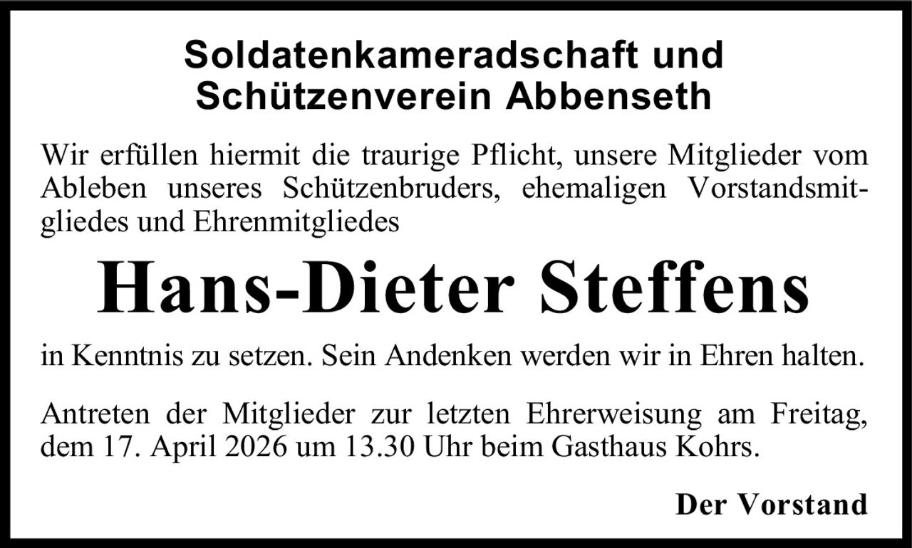 Soldatenkameradschaft und
Schützenverein Abbenseth
Wir erfüllen hiermit die traurige Pflicht, unsere Mitglieder vom
Ableben unseres Schützenbruders, ehemaligen Vorstandsmitgliedes und Ehrenmitgliedes

Hans-Dieter Steffens

in Kenntnis zu setzen. Sein Andenken werden wir in Ehren halten.
Antreten der Mitglieder zur letzten Ehrerweisung am Freitag,
dem 17. April 2026 um 13.30 Uhr beim Gasthaus Kohrs.
Der Vorstand