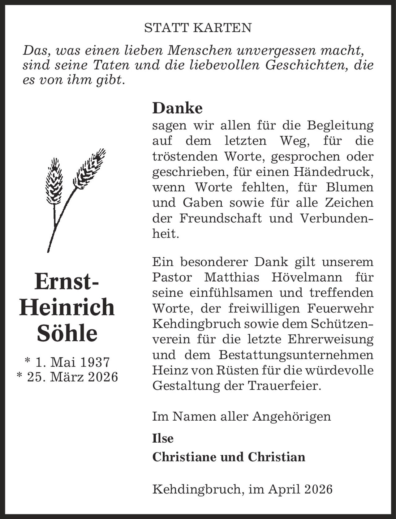 Statt karten Das, was einen lieben Menschen unvergessen macht, sind seine Taten und die liebevollen Geschichten, die es von ihm gibt. Danke sagen wir allen für die Begleitung auf dem letzten Weg, für die tröstenden Worte, gesprochen oder geschrieben, für einen Händedruck, wenn Worte fehlten, für Blumen und Gaben sowie für alle Zeichen der Freundschaft und Verbundenheit. Ein besonderer Dank gilt unserem Pastor Matthias Hövelmann für seine einfühlsamen und treffenden Worte, der freiwilligen Feuerwehr Kehdingbruch sowie dem Schützenverein für die letzte Ehrerweisung und dem Bestattungsunternehmen Heinz von Rüsten für die würdevolle Gestaltung der Trauerfeier. Im Namen aller Angehörigen Ilse Christiane und Christian Kehdingbruch, im April 2026 Ernst-Heinrich Söhle * 1. Mai 1937 * 25. März 2026