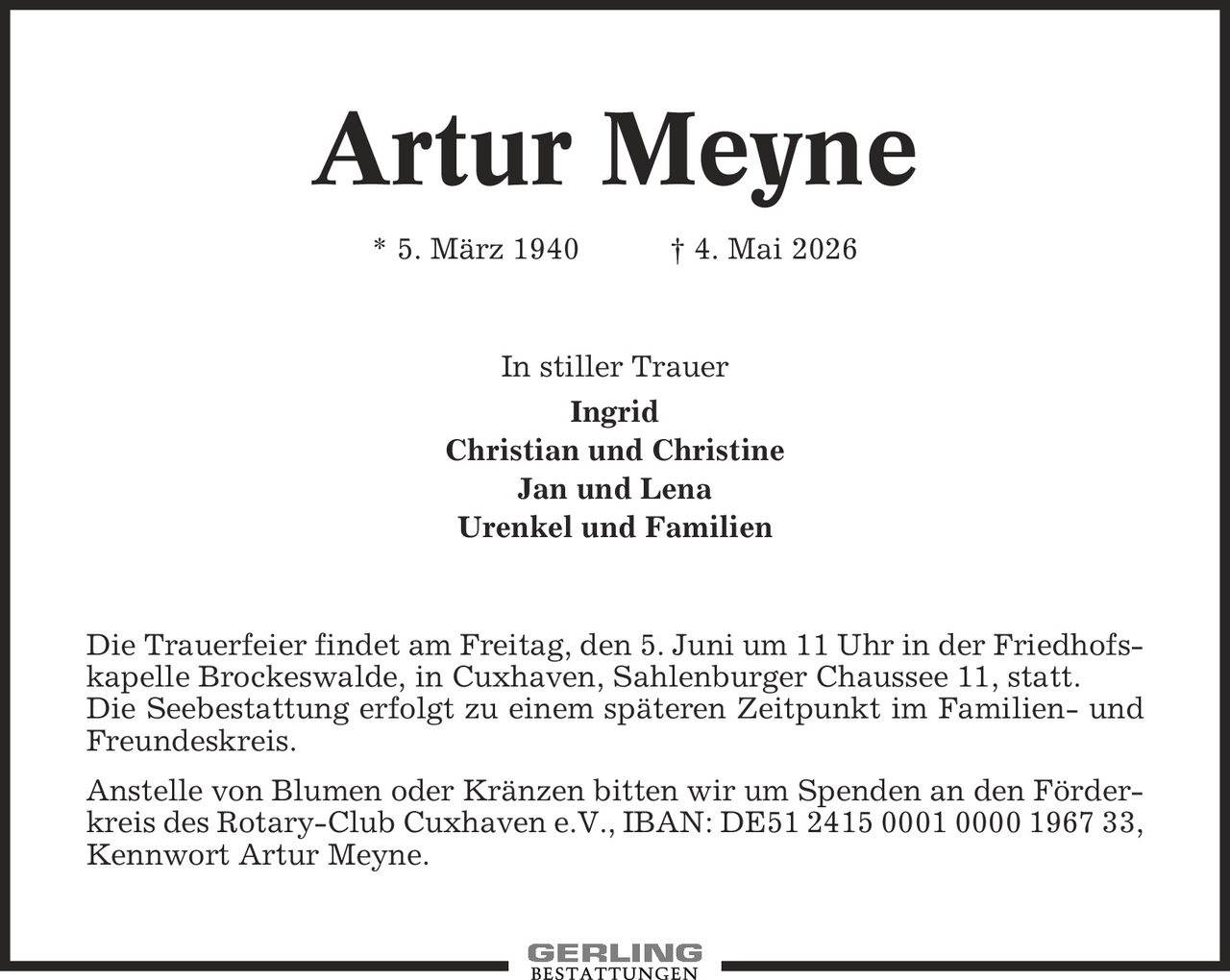 Artur Meyne * 5. März 1940 | 4. Mai 2026 In stiller Trauer Ingrid Christian und Christine Jan und Lena Urenkel und Familien Die Trauerfeier findet am Freitag, den 5. Juni um 11 Uhr in der Friedhofskapelle Brockeswalde, in Cuxhaven, Sahlenburger Chaussee 11, statt. Die Seebestattung erfolgt zu einem späteren Zeitpunkt im Familien- und Freundeskreis. Anstelle von Blumen oder Kränzen bitten wir um Spenden an den Förderkreis des Rotary-Club Cuxhaven e.V., IBAN: DE51 2415 0001 0000 1967 33, Kennwort Artur Meyne.