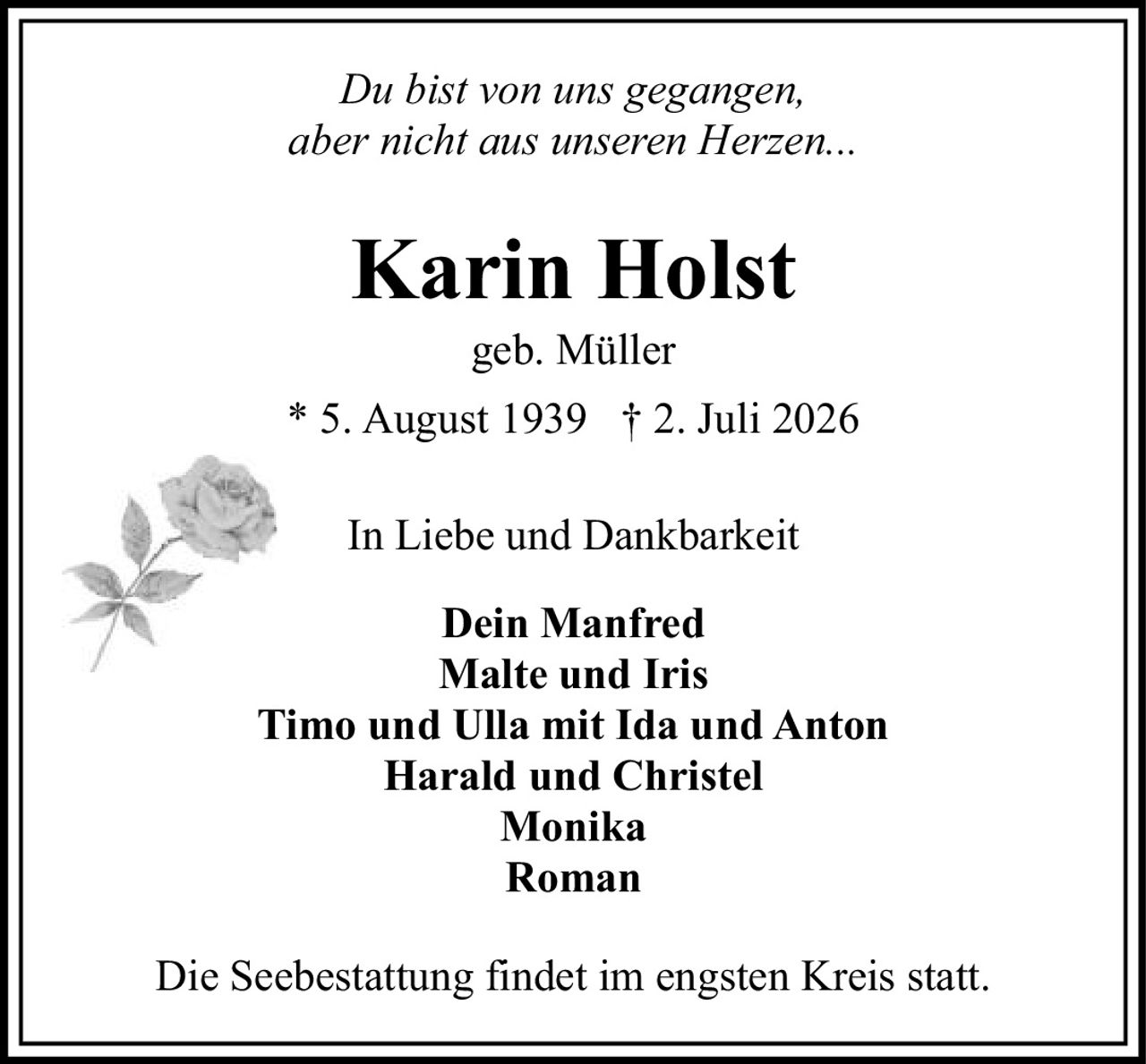 <i>Du bist von uns gegangen,<br>aber nicht aus unseren Herzen...</i><br><br><strong>Karin Holst</strong><br>geb. Müller<br>* 5. August 1939  † 2. Juli 2026<br><br>In Liebe und Dankbarkeit<br><br><strong>Dein Manfred</strong><br><strong>Malte und Iris</strong><br><strong>Timo und Ulla mit Ida und Anton</strong><br><strong>Harald und Christel</strong><br><strong>Monika</strong><br><strong>Roman</strong><br><br>Die Seebestattung findet im engsten Kreis statt.
