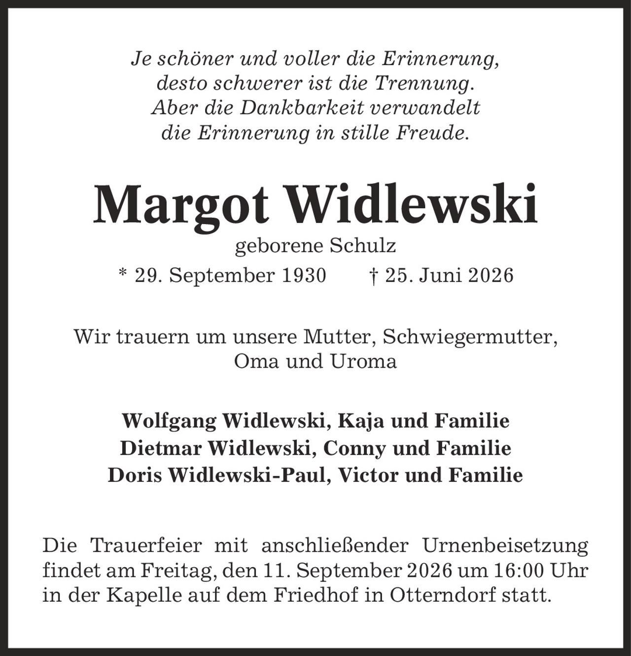 Je schöner und voller die Erinnerung, desto schwerer ist die Trennung. Aber die Dankbarkeit verwandelt die Erinnerung in stille Freude. Margot Widlewski geborene Schulz * 29. September 1930 | 25. Juni 2026 Wir trauern um unsere Mutter, Schwiegermutter, Oma und Uroma Wolfgang Widlewski, Kaja und Familie Dietmar Widlewski, Conny und Familie Doris Widlewski-Paul, Victor und Familie Die Trauerfeier mit anschließender Urnenbeisetzung findet am Freitag, den 11. September 2026 um 16:00 Uhr in der Kapelle auf dem Friedhof in Otterndorf statt.