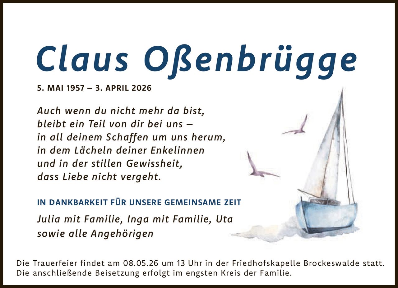 <p><strong>Claus Oßenbrügge</strong><br>5. MAI 1957 – 3. APRIL 2026</p><p><i>Auch wenn du nicht mehr da bist,<br>bleibt ein Teil von dir bei uns –<br>in all deinem Schaffen um uns herum,<br>in dem Lächeln deiner Enkelinnen<br>und in der stillen Gewissheit,<br>dass Liebe nicht vergeht.</i></p><p><strong>IN DANKBARKEIT FÜR UNSERE GEMEINSAME ZEIT</strong></p><p><i>Julia mit Familie, Inga mit Familie, Uta<br>sowie alle Angehörigen</i></p><p>Die Trauerfeier findet am 08.05.26 um 13 Uhr in der Friedhofskapelle Brockeswalde statt.<br>Die anschließende Beisetzung erfolgt im engsten Kreis der Familie.</p>