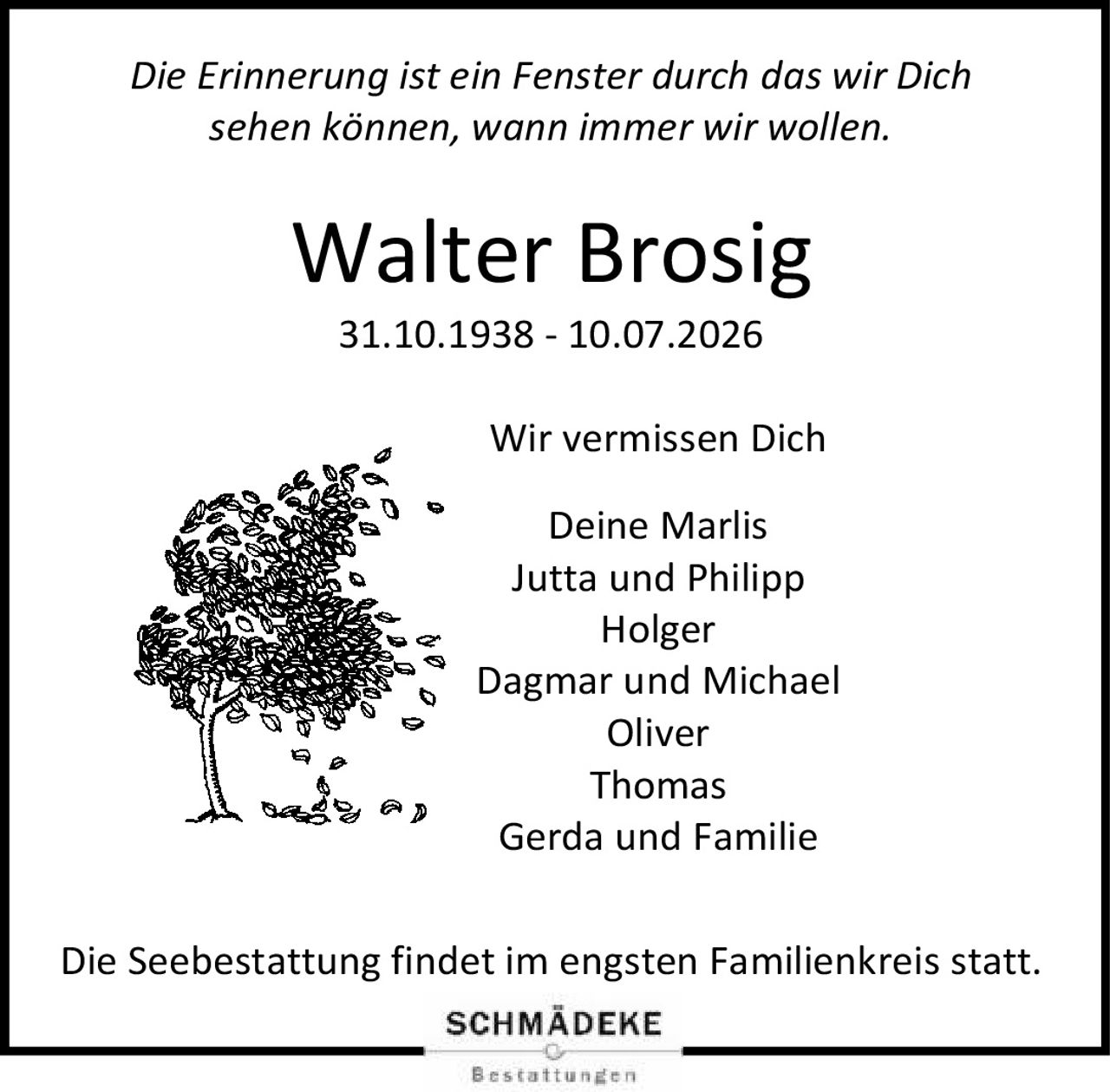 <p><i>Die Erinnerung ist ein Fenster durch das wir Dich sehen können, wann immer wir wollen.</i></p>

<p><strong>Walter Brosig</strong><br>31.10.1938 - 10.07.2026</p>

<p>Wir vermissen Dich</p>

<p>Deine Marlis<br>Jutta und Philipp<br>Holger<br>Dagmar und Michael<br>Oliver<br>Thomas<br>Gerda und Familie</p>

<p>Die Seebestattung findet im engsten Familienkreis statt.</p>
