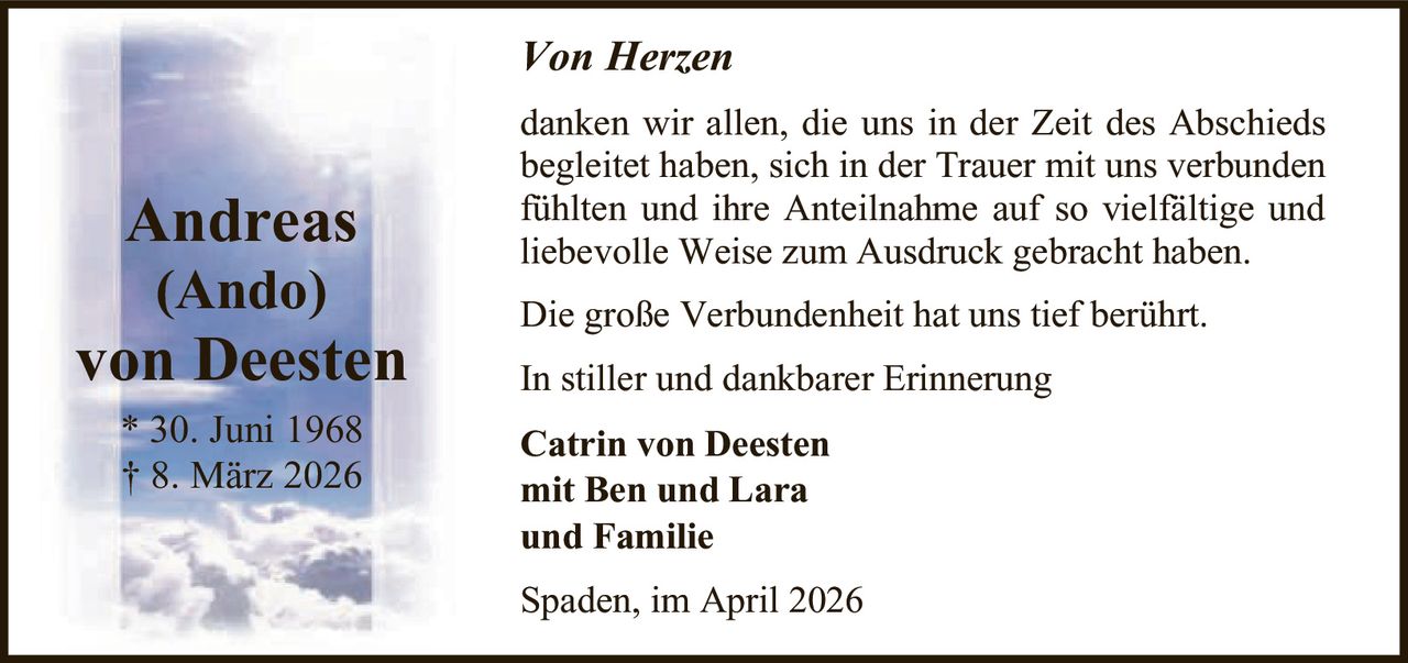 Von Herzen

Andreas
(Ando)

von Deesten
* 30. Juni 1968
† 8. März 2026

danken wir allen, die uns in der Zeit des Abschieds
begleitet haben, sich in der Trauer mit uns verbunden
fühlten und ihre Anteilnahme auf so vielfältige und
liebevolle Weise zum Ausdruck gebracht haben.
Die große Verbundenheit hat uns tief berührt.
In stiller und dankbarer Erinnerung
Catrin von Deesten
mit Ben und Lara
und Familie
Spaden, im April 2026