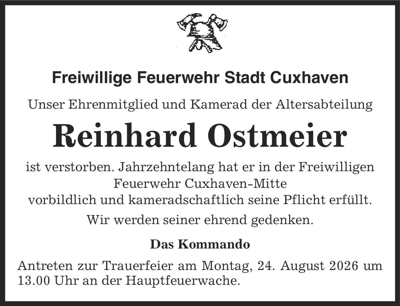 Freiwillige Feuerwehr Stadt Cuxhaven Unser Ehrenmitglied und Kamerad der Altersabteilung Reinhard Ostmeier ist verstorben. Jahrzehntelang hat er in der Freiwilligen Feuerwehr Cuxhaven-Mitte vorbildlich und kameradschaftlich seine Pflicht erfüllt. Wir werden seiner ehrend gedenken. Das Kommando Antreten zur Trauerfeier am Montag, 24. August 2026 um 13.00 Uhr an der Hauptfeuerwache.