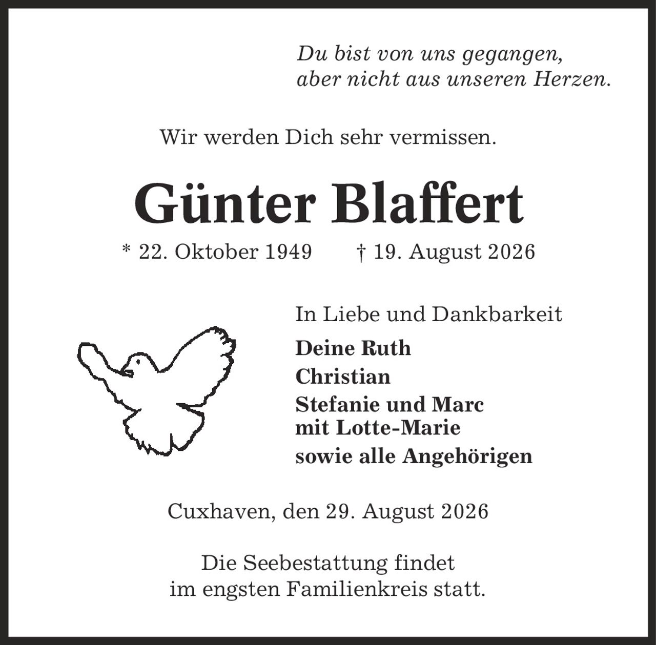 Du bist von uns gegangen, aber nicht aus unseren Herzen. Wir werden Dich sehr vermissen. Günter Blaffert * 22. Oktober 1949 | 19. August 2026 In Liebe und Dankbarkeit Deine Ruth Christian Stefanie und Marc mit Lotte-Marie sowie alle Angehörigen Cuxhaven, den 29. August 2026 Die Seebestattung findet im engsten Familienkreis statt.