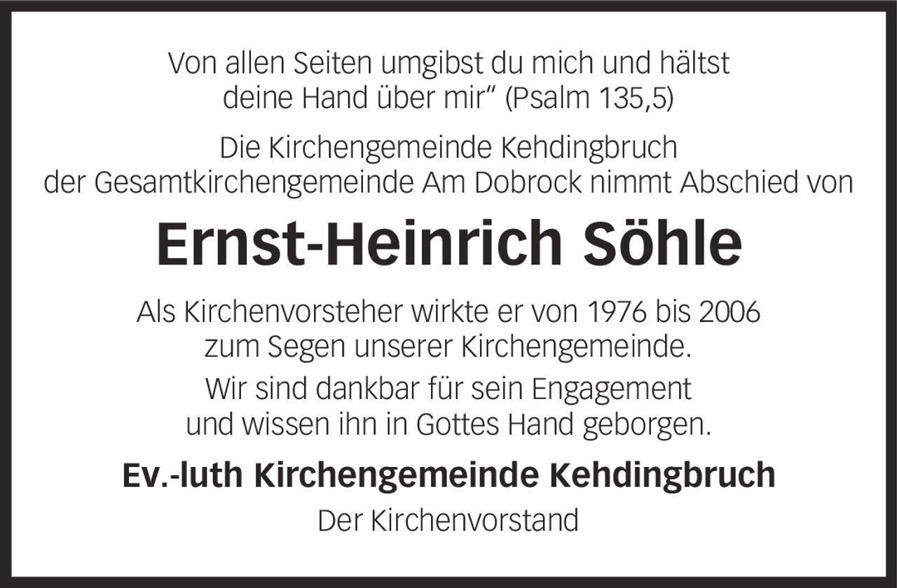 Von allen Seiten umgibst du mich und hältst deine Hand über mir' (Psalm 135,5) Die Kirchengemeinde Kehdingbruch der Gesamtkirchengemeinde Am Dobrock nimmt Abschied von Ernst-Heinrich Söhle Als Kirchenvorsteher wirkte er von 1976 bis 2006 zum Segen unserer Kirchengemeinde. Wir sind dankbar für sein Engagement und wissen ihn in Gottes Hand geborgen. Ev.-luth Kirchengemeinde Kehdingbruch Der Kirchenvorstand