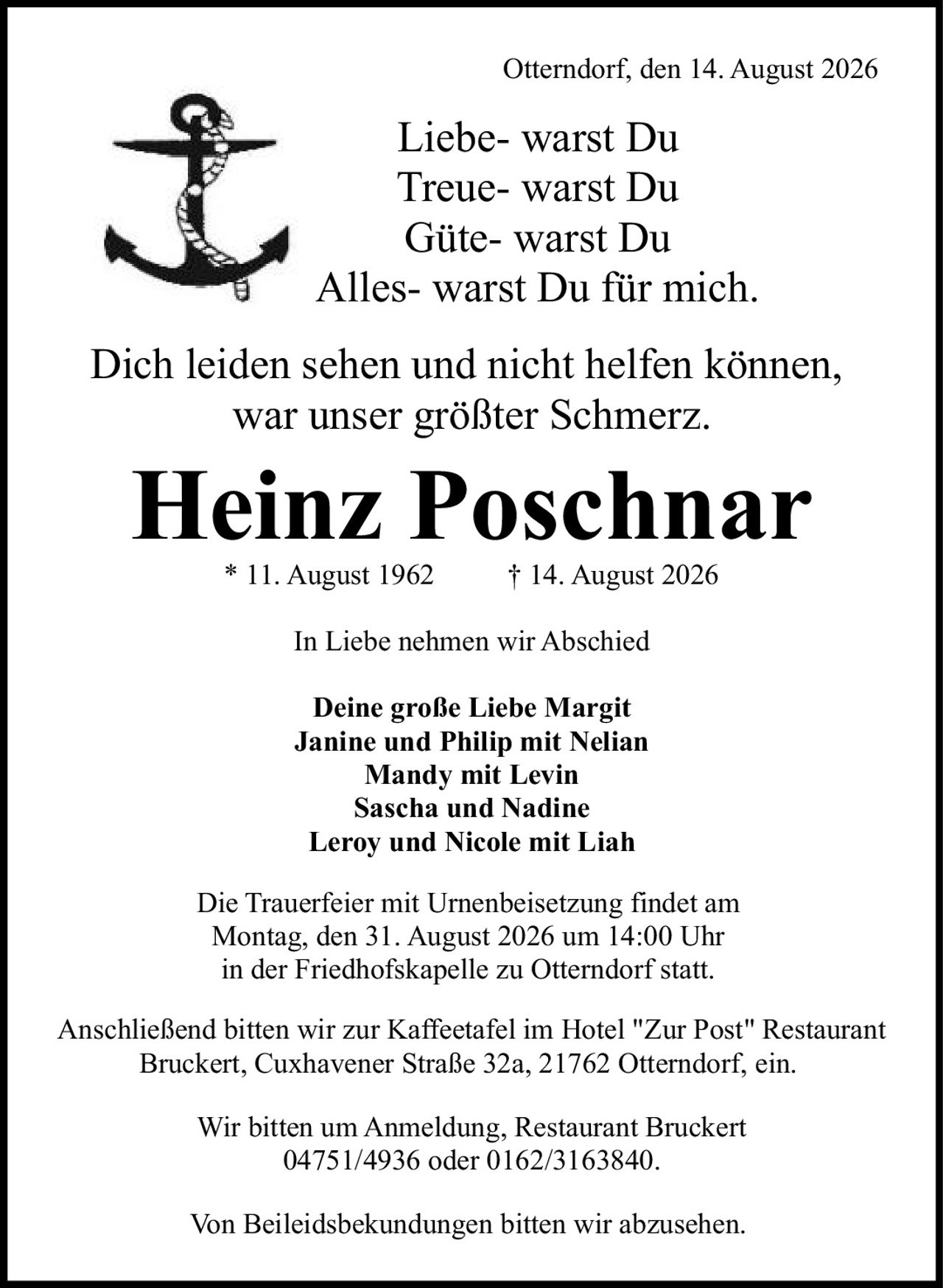 <p>* 11. August 1962 † 14. August 2026</p>

<p>Otterndorf, den 14. August 2026</p>

<p><i>Liebe- warst Du<br/>
Treue- warst Du<br/>
Güte- warst Du<br/>
Alles- warst Du für mich.</i></p>

<p>Dich leiden sehen und nicht helfen können, war unser größter Schmerz.</p>

<p><strong>In Liebe nehmen wir Abschied</strong></p>

<p><strong>Deine große Liebe Margit</strong><br/>
Janine und Philip mit Nelian<br/>
Mandy mit Levin<br/>
Sascha und Nadine<br/>
Leroy und Nicole mit Liah</p>

<p>Die Trauerfeier mit Urnenbeisetzung findet am Montag, den 31. August 2026 um 14:00 Uhr in der Friedhofskapelle zu Otterndorf statt.</p>

<p>Anschließend bitten wir zur Kaffeetafel im Hotel "Zur Post" Restaurant Bruckert, Cuxhavener Straße 32a, 21762 Otterndorf, ein.</p>

<p>Wir bitten um Anmeldung, Restaurant Bruckert 04751/4936 oder 0162/3163840.</p>

<p>Von Beileidsbekundungen bitten wir abzusehen.</p>
