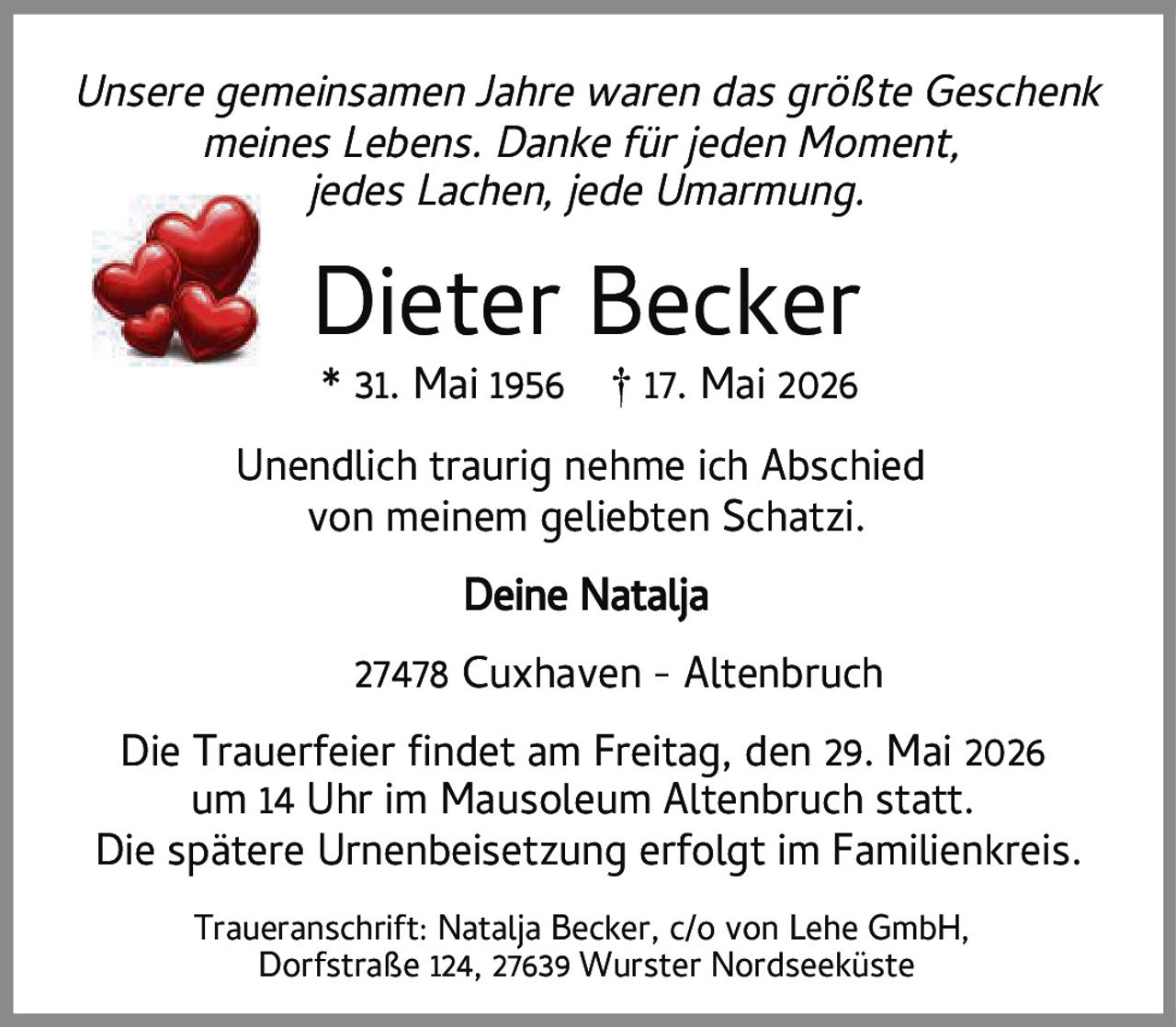 <p><i>Unsere gemeinsamen Jahre waren das größte Geschenk meines Lebens. Danke für jeden Moment, jedes Lachen, jede Umarmung.</i></p><p><strong>Dieter Becker</strong><br/>* 31. Mai 1956 † 17. Mai 2026</p><p>Unendlich traurig nehme ich Abschied von meinem geliebten Schatzi.<br/>Deine Natalja</p><p>27478 Cuxhaven – Altenbruch</p><p>Die Trauerfeier findet am Freitag, den 29. Mai 2026 um 14 Uhr im Mausoleum Altenbruch statt. Die spätere Urnenbeisetzung erfolgt im Familienkreis.</p><p>Traueranschrift: Natalja Becker, c/o von Lehe GmbH, Dorfstraße 124, 27639 Wurster Nordseeküste</p>