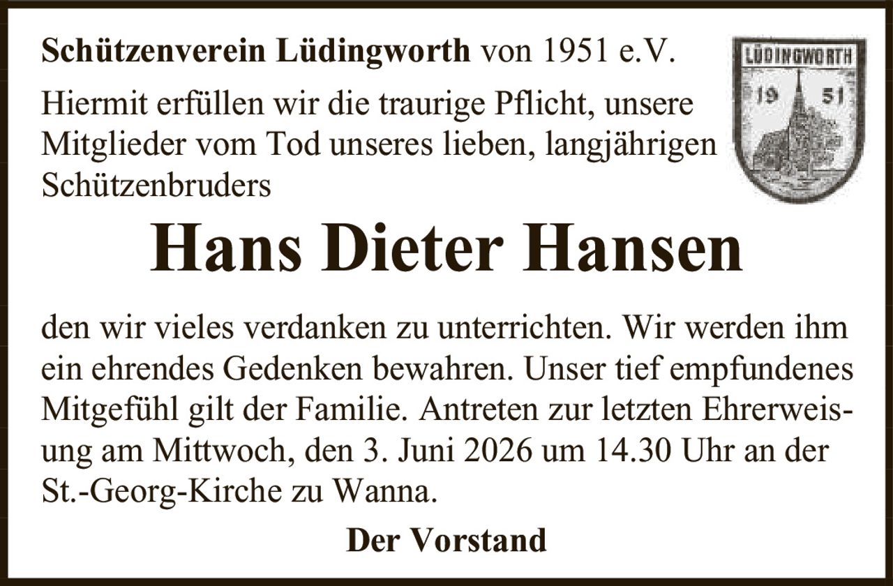 <p><strong>Schützenverein Lüdingworth von 1951 e.V.</strong></p><p>Hiermit erfüllen wir die traurige Pflicht, unsere Mitglieder vom Tod unseres lieben, langjährigen Schützenbruders</p><p><strong>Hans Dieter Hansen</strong></p><p>den wir vieles verdanken zu unterrichten. Wir werden ihm ein ehrendes Gedenken bewahren. Unser tief empfundenes Mitgefühl gilt der Familie. Antreten zur letzten Ehrerweisung am Mittwoch, den 3. Juni 2026 um 14.30 Uhr an der St.-Georg-Kirche zu Wanna.</p><p><strong>Der Vorstand</strong></p>