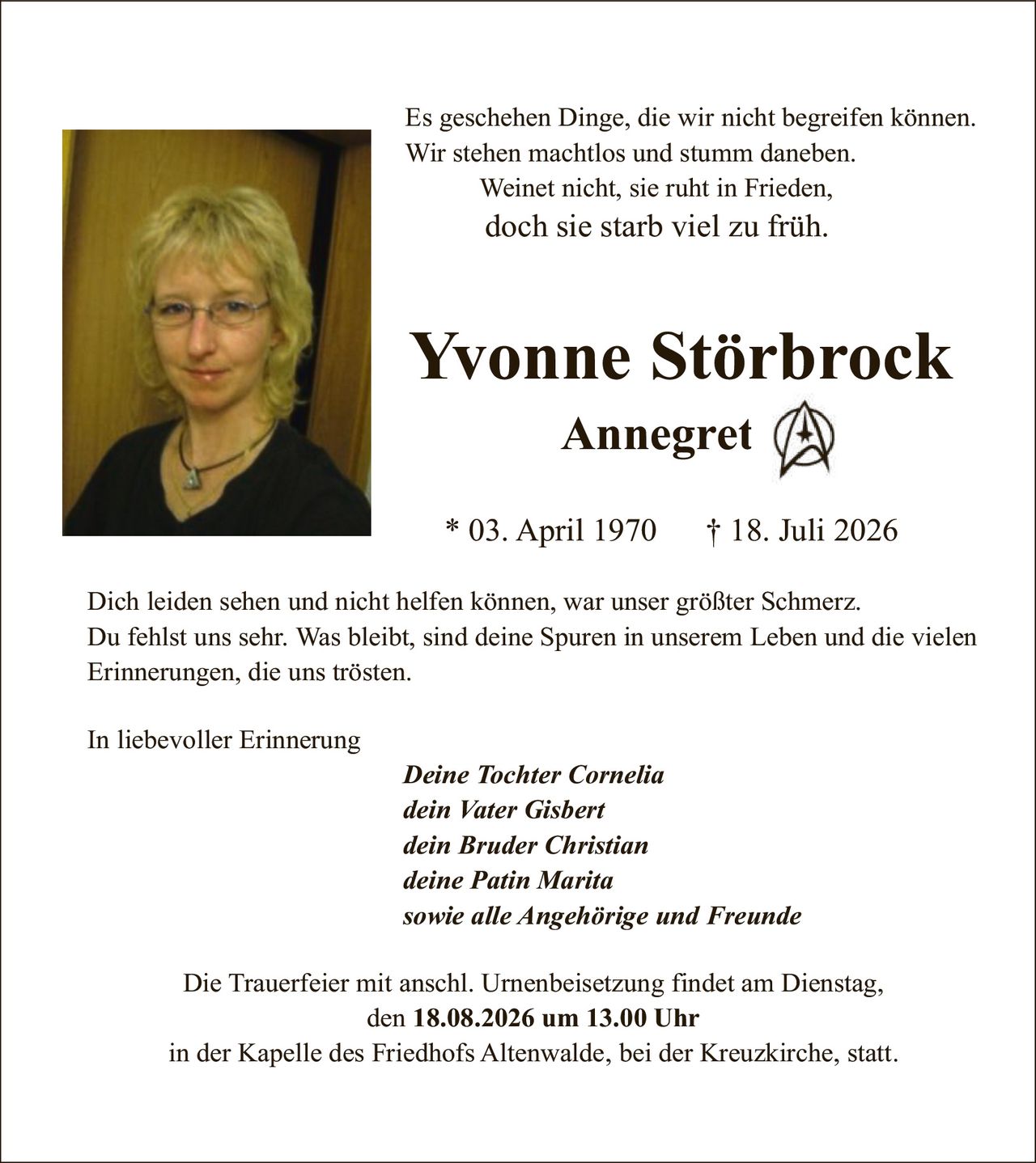 <p>Es geschehen Dinge, die wir nicht begreifen können. Wir stehen machtlos und stumm daneben. Weinet nicht, sie ruht in Frieden, doch sie starb viel zu früh.</p>

<p><strong>Yvonne Störbrock</strong><br />
<strong>Annegret</strong></p>

<p>* 03. April 1970  † 18. Juli 2026</p>

<p>Dich leiden sehen und nicht helfen können, war unser größter Schmerz. Du fehlst uns sehr. Was bleibt, sind deine Spuren in unserem Leben und die vielen Erinnerungen, die uns trösten.</p>

<p>In liebevoller Erinnerung</p>

<p><i>Deine Tochter Cornelia<br />
dein Vater Gisbert<br />
dein Bruder Christian<br />
deine Patin Marita<br />
sowie alle Angehörige und Freunde</i></p>

<p>Die Trauerfeier mit anschl. Urnenbeisetzung findet am Dienstag, den 18.08.2026 um 13.00 Uhr in der Kapelle des Friedhofs Altenwalde, bei der Kreuzkirche, statt.</p>