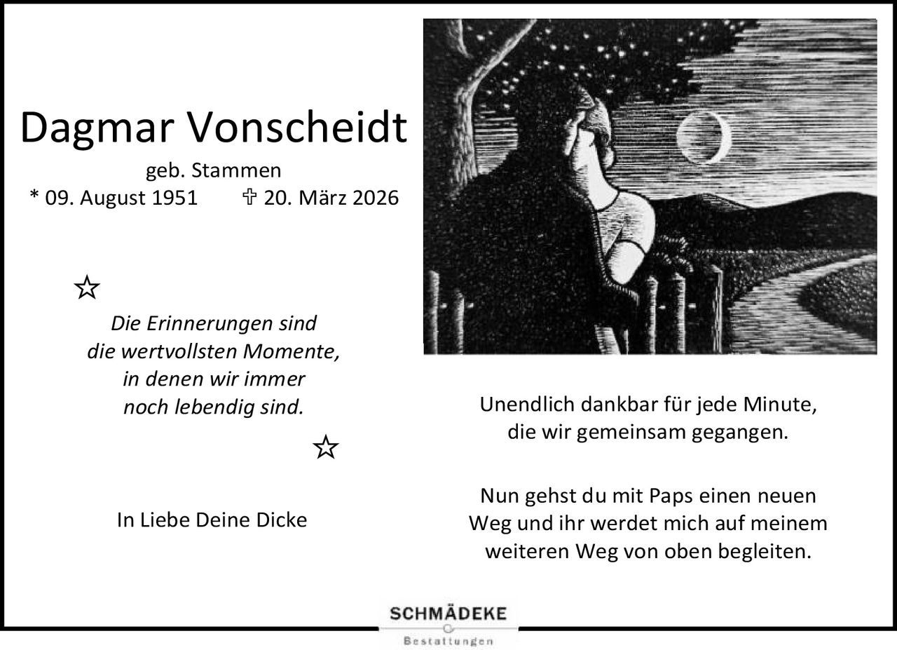<p><strong>Dagmar Vonscheidt</strong><br/>geb. Stammen<br/>* 09. August 1951  ✝ 20. März 2026</p><p><i>Die Erinnerungen sind die wertvollsten Momente, in denen wir immer noch lebendig sind.</i></p><p>Unendlich dankbar für jede Minute, die wir gemeinsam gegangen.</p><p>Nun gehst du mit Paps einen neuen Weg und ihr werdet mich auf meinem weiteren Weg von oben begleiten.</p><p>In Liebe Deine Dicke</p>