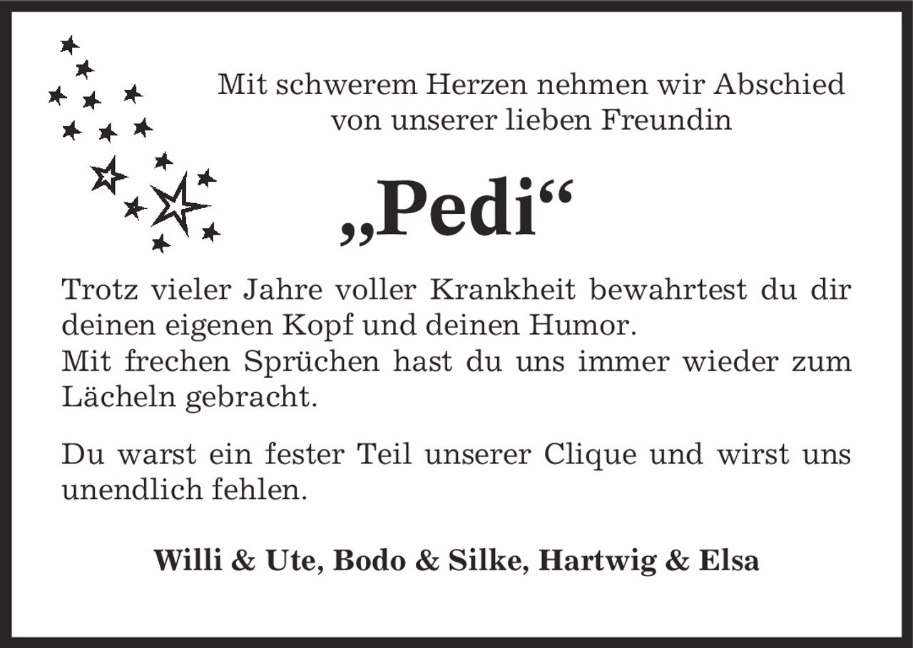 Mit schwerem Herzen nehmen wir Abschied von unserer lieben Freundin ,Pedi' Trotz vieler Jahre voller Krankheit bewahrtest du dir deinen eigenen Kopf und deinen Humor. Mit frechen Sprüchen hast du uns immer wieder zum Lächeln gebracht. Du warst ein fester Teil unserer Clique und wirst uns unendlich fehlen. Willi & Ute, Bodo & Silke, Hartwig & Elsa