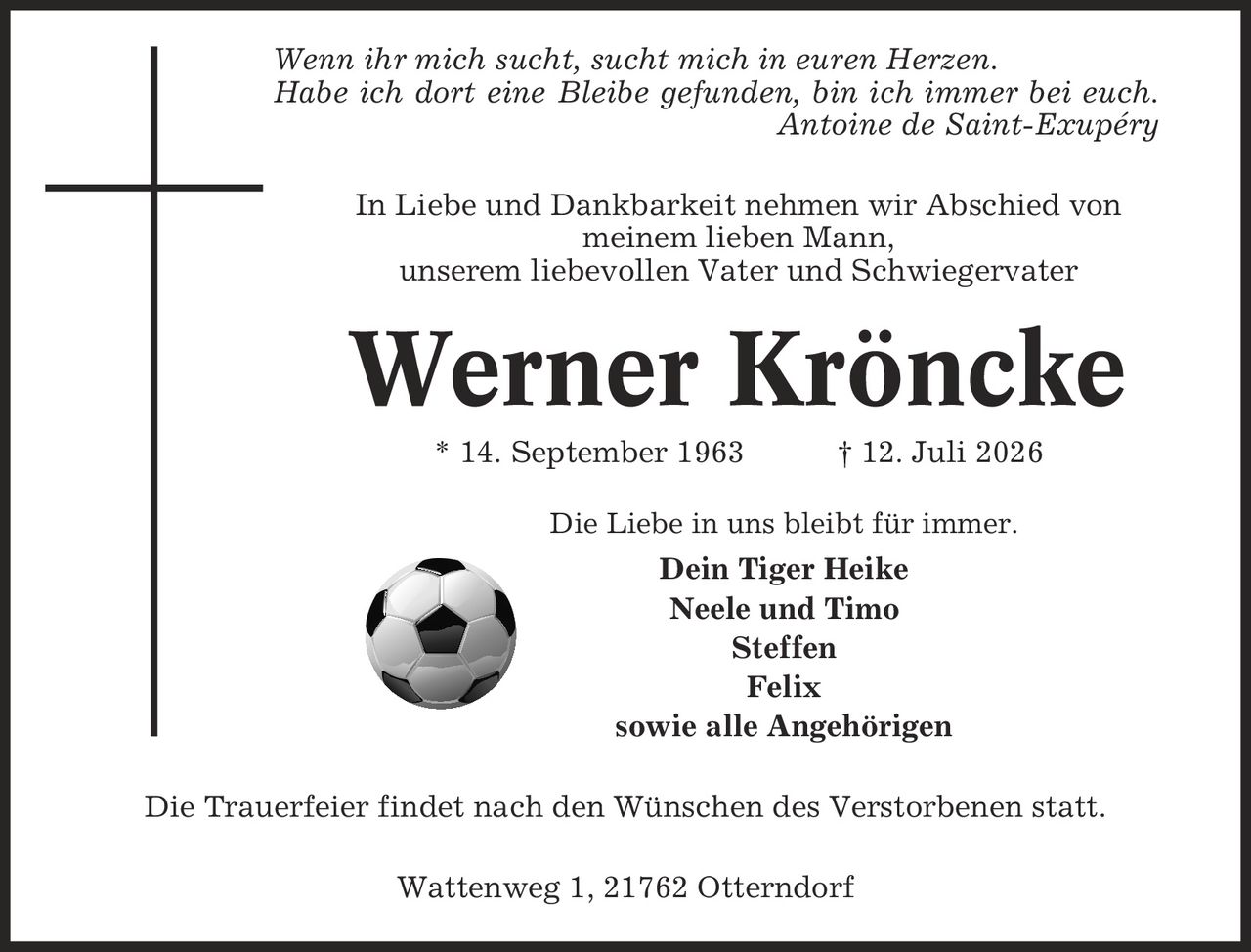 Wenn ihr mich sucht, sucht mich in euren Herzen. Habe ich dort eine Bleibe gefunden, bin ich immer bei euch. Antoine de Saint-Exupéry In Liebe und Dankbarkeit nehmen wir Abschied von meinem lieben Mann, unserem liebevollen Vater und Schwiegervater Werner Kröncke * 14. September 1963 | 12. Juli 2026 Die Liebe in uns bleibt für immer. Dein Tiger Heike Neele und Timo Steffen Felix sowie alle Angehörigen Die Trauerfeier findet nach den Wünschen des Verstorbenen statt. Wattenweg 1, 21762 Otterndorf
