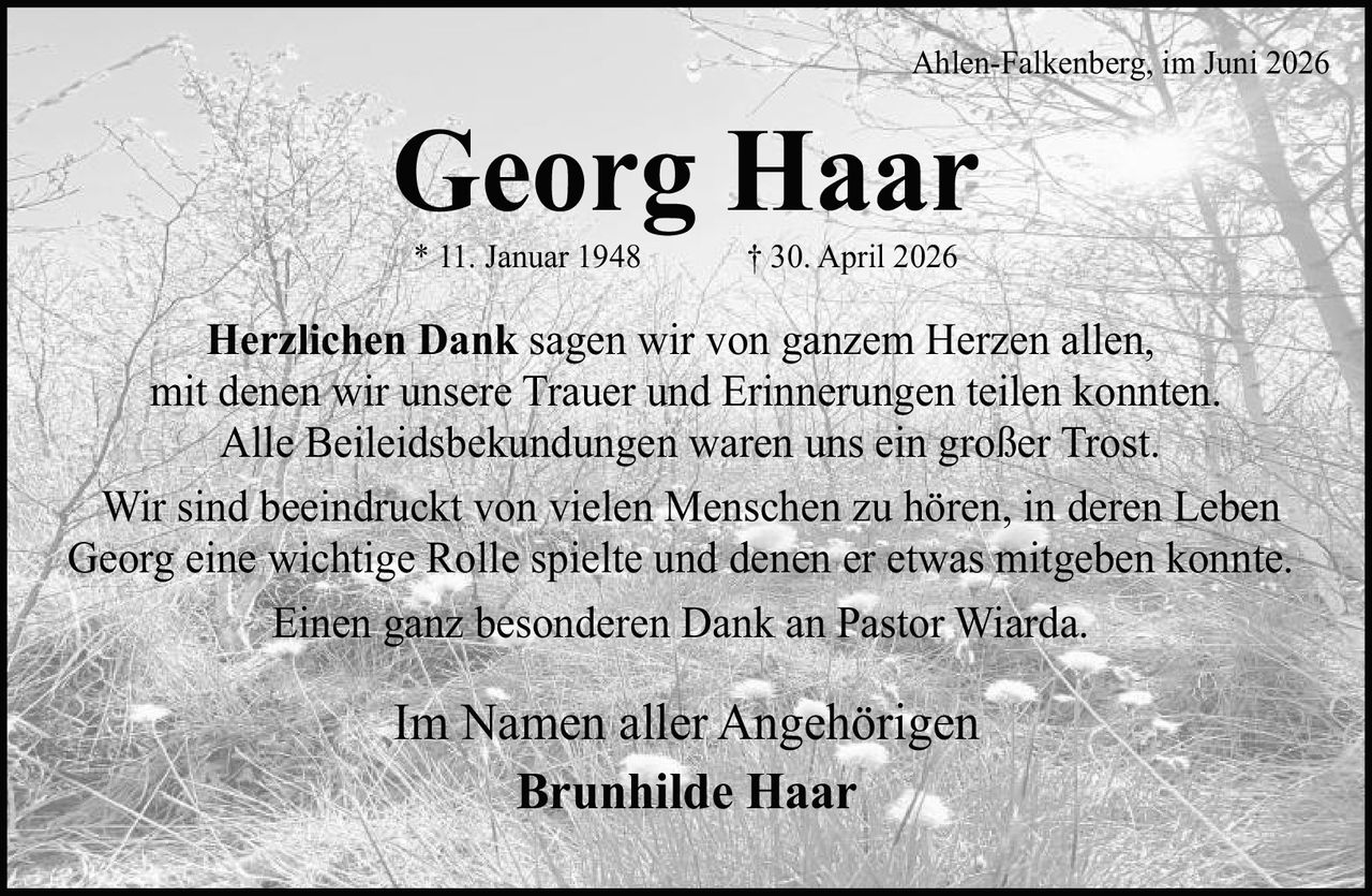 <p>* 11. Januar 1948 † 30. April 2026</p>

<p><strong>Herzlichen Dank</strong> sagen wir von ganzem Herzen allen, mit denen wir unsere Trauer und Erinnerungen teilen konnten. Alle Beileidsbekundungen waren uns ein großer Trost.</p>

<p>Wir sind beeindruckt von vielen Menschen zu hören, in deren Leben Georg eine wichtige Rolle spielte und denen er etwas mitgeben konnte.</p>

<p>Einen ganz besonderen Dank an Pastor Wiarda.</p>

<p>Im Namen aller Angehörigen<br/>Brunhilde Haar</p>

<p>Ahlen-Falkenberg, im Juni 2026</p>