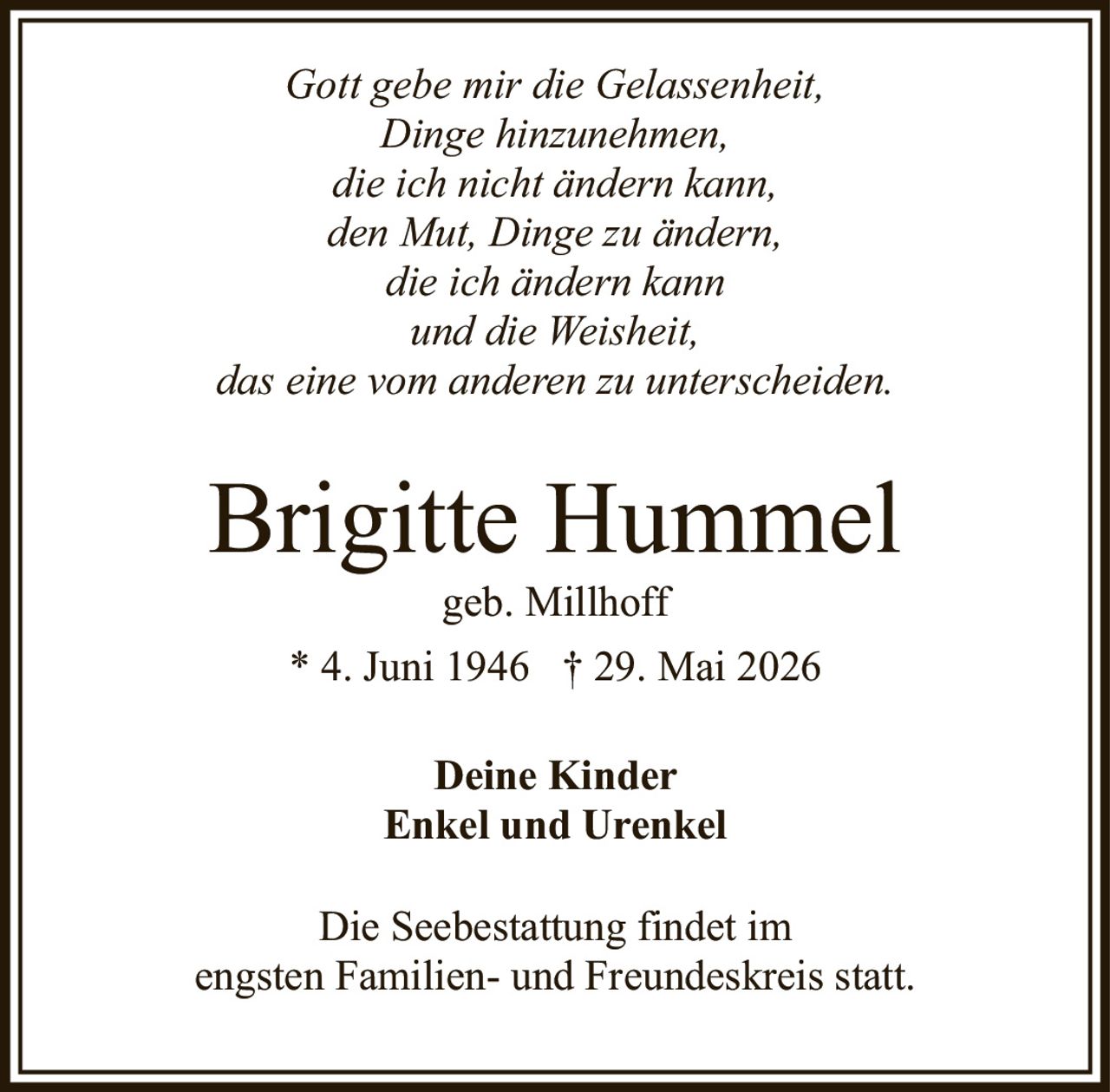 <p><i>Gott gebe mir die Gelassenheit,<br>Dinge hinzunehmen,<br>die ich nicht ändern kann,<br>den Mut, Dinge zu ändern,<br>die ich ändern kann<br>und die Weisheit,<br>das eine vom anderen zu unterscheiden.</i></p><p><strong>Brigitte Hummel</strong><br>geb. Millhoff<br>* 4. Juni 1946  † 29. Mai 2026</p><p>Deine Kinder<br>Enkel und Urenkel</p><p>Die Seebestattung findet im<br>engsten Familien- und Freundeskreis statt.</p>
