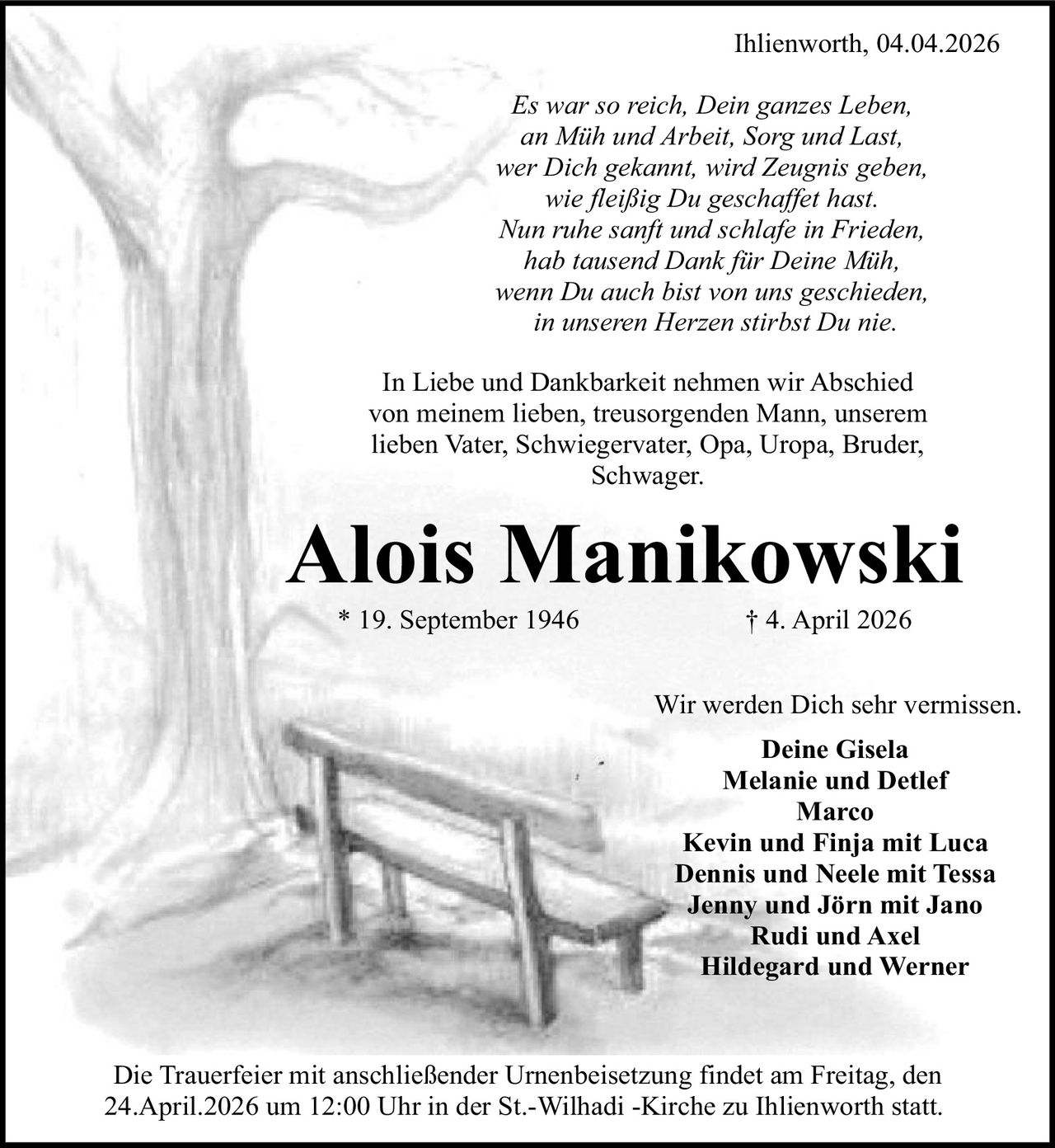 Ihlienworth, 04.04.2026
Es war so reich, Dein ganzes Leben,
an Müh und Arbeit, Sorg und Last,
wer Dich gekannt, wird Zeugnis geben,
wie fleißig Du geschaffet hast.
Nun ruhe sanft und schlafe in Frieden,
hab tausend Dank für Deine Müh,
wenn Du auch bist von uns geschieden,
in unseren Herzen stirbst Du nie.
In Liebe und Dankbarkeit nehmen wir Abschied
von meinem lieben, treusorgenden Mann, unserem
lieben Vater, Schwiegervater, Opa, Uropa, Bruder,
Schwager.

Alois Manikowski
* 19. September 1946

† 4. April 2026

Wir werden Dich sehr vermissen.
Deine Gisela
Melanie und Detlef
Marco
Kevin und Finja mit Luca
Dennis und Neele mit Tessa
Jenny und Jörn mit Jano
Rudi und Axel
Hildegard und Werner

Die Trauerfeier mit anschließender Urnenbeisetzung findet am Freitag, den
24.April.2026 um 12:00 Uhr in der St.-Wilhadi -Kirche zu Ihlienworth statt.