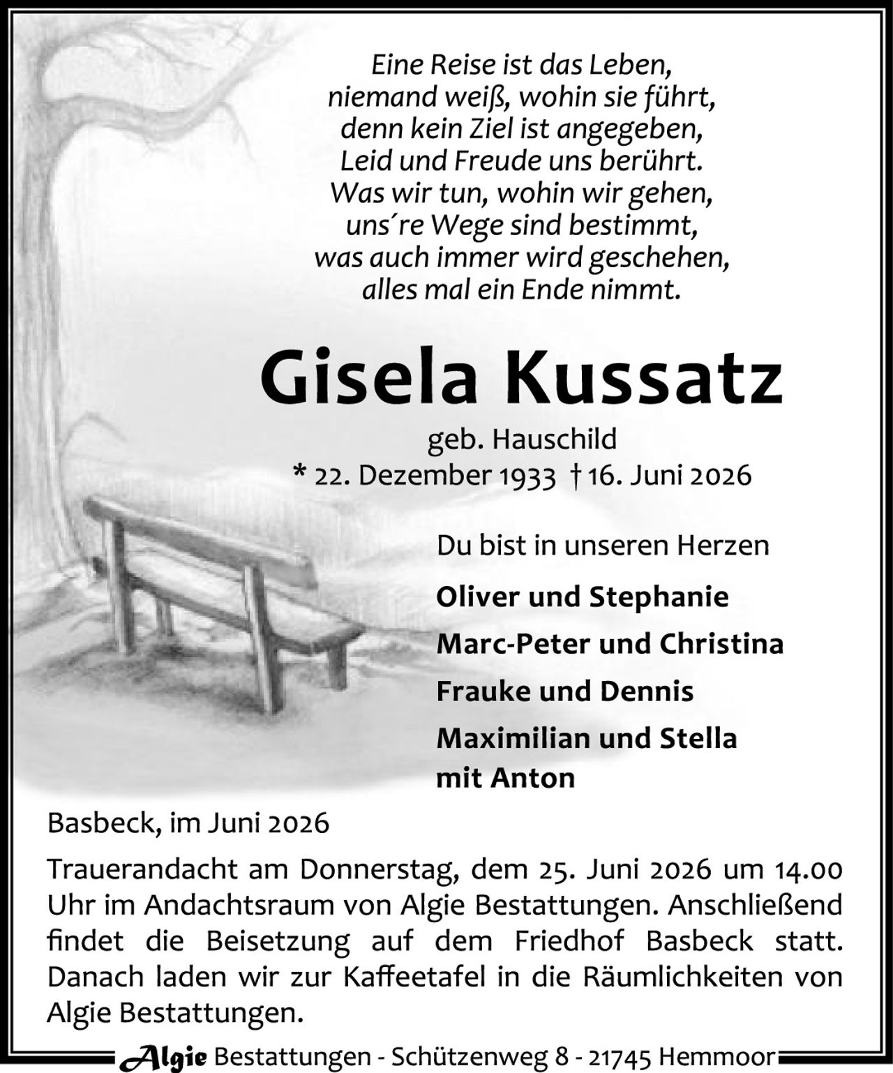 <p><i>Eine Reise ist das Leben,<br>niemand weiß, wohin sie führt,<br>denn kein Ziel ist angegeben,<br>Leid und Freude uns berührt.<br>Was wir tun, wohin wir gehen,<br>uns're Wege sind bestimmt,<br>was auch immer wird geschehen,<br>alles mal ein Ende nimmt.</i></p>

<p><strong>Gisela Kussatz</strong><br>geb. Hauschild<br>* 22. Dezember 1933 † 16. Juni 2026</p>

<p>Du bist in unseren Herzen</p>

<p><strong>Oliver und Stephanie<br>Marc-Peter und Christina<br>Frauke und Dennis<br>Maximilian und Stella<br>mit Anton</strong></p>

<p>Basbeck, im Juni 2026<br>Trauerandacht am Donnerstag, dem 25. Juni 2026 um 14.00 Uhr im Andachtsraum von Algie Bestattungen. Anschließend findet die Beisetzung auf dem Friedhof Basbeck statt. Danach laden wir zur Kaffeetafel in die Räumlichkeiten von Algie Bestattungen.</p>

<p><i>Algie</i> Bestattungen - Schützenweg 8 - 21745 Hemmoor</p>