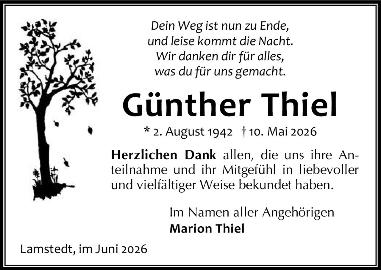 <i>Dein Weg ist nun zu Ende,</i><br/><i>und leise kommt die Nacht.</i><br/><i>Wir danken dir für alles,</i><br/><i>was du für uns gemacht.</i><p><strong>Günther Thiel</strong><br/>* 2. August 1942 † 10. Mai 2026</p><p><strong>Herzlichen Dank</strong> allen, die uns ihre Anteilnahme und ihr Mitgefühl in liebevoller und vielfältiger Weise bekundet haben.</p><p>Im Namen aller Angehörigen<br/><strong>Marion Thiel</strong></p><p>Lamstedt, im Juni 2026</p>
