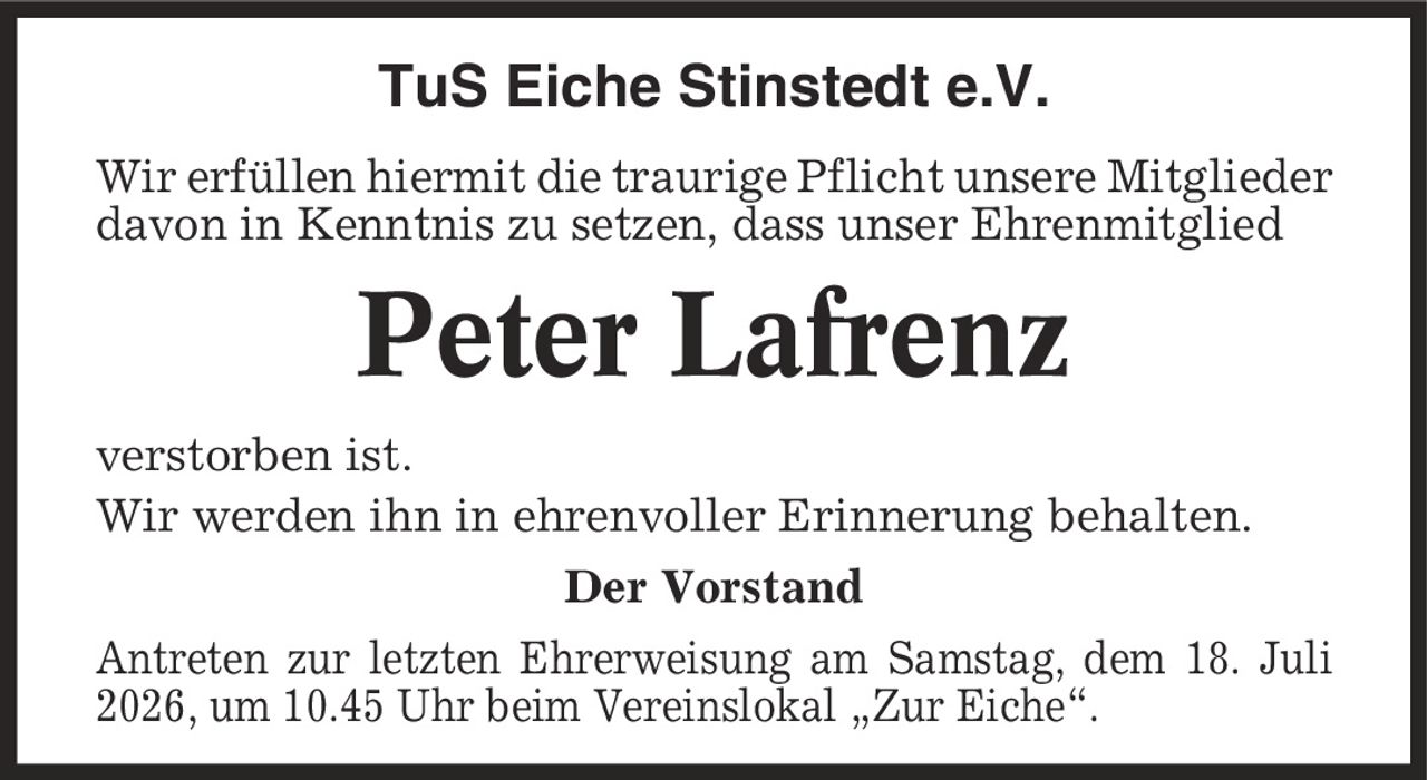 TuS Eiche Stinstedt e.V. Wir erfüllen hiermit die traurige Pflicht unsere Mitglieder davon in Kenntnis zu setzen, dass unser Ehrenmitglied Peter Lafrenz verstorben ist. Wir werden ihn in ehrenvoller Erinnerung behalten. Der Vorstand Antreten zur letzten Ehrerweisung am Samstag, dem 18. Juli 2026, um 10.45 Uhr beim Vereinslokal ,Zur Eiche'.