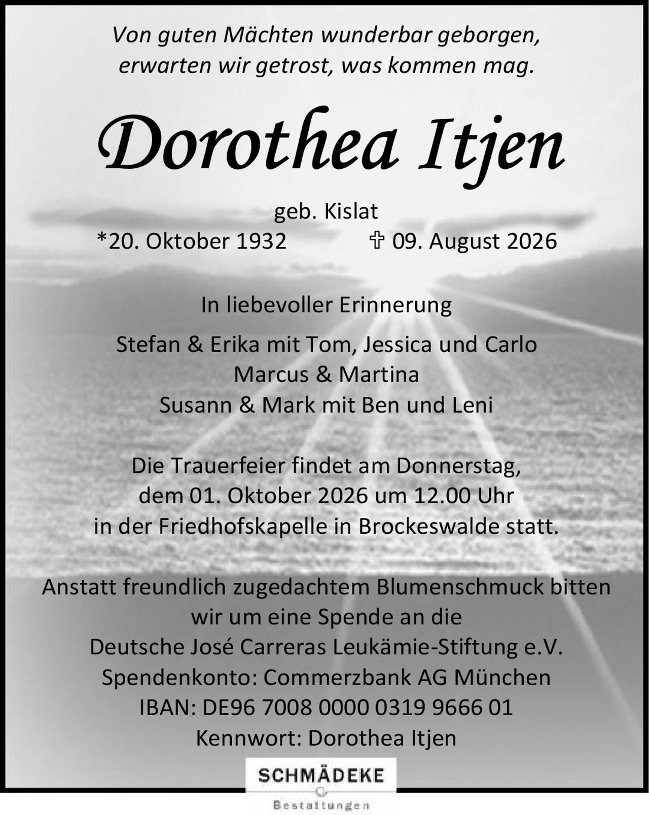<i>Von guten Mächten wunderbar geborgen,<br>erwarten wir getrost, was kommen mag.</i><p><strong>Dorothea Itjen</strong><br>geb. Kislat<br>*20. Oktober 1932   † 09. August 2026</p><p><strong>In liebevoller Erinnerung</strong><br>Stefan & Erika mit Tom, Jessica und Carlo<br>Marcus & Martina<br>Susann & Mark mit Ben und Leni</p><p>Die Trauerfeier findet am Donnerstag, dem 01. Oktober 2026 um 12.00 Uhr<br>in der Friedhofskapelle in Brockeswalde statt.</p><p>Anstatt freundlich zugedachtem Blumenschmuck bitten wir um eine Spende an die<br><strong>Deutsche José Carreras Leukämie-Stiftung e.V.</strong></p><p>Spendenkonto: Commerzbank AG München<br>IBAN: DE96 7008 0000 0319 9666 01<br>Kennwort: Dorothea Itjen</p>