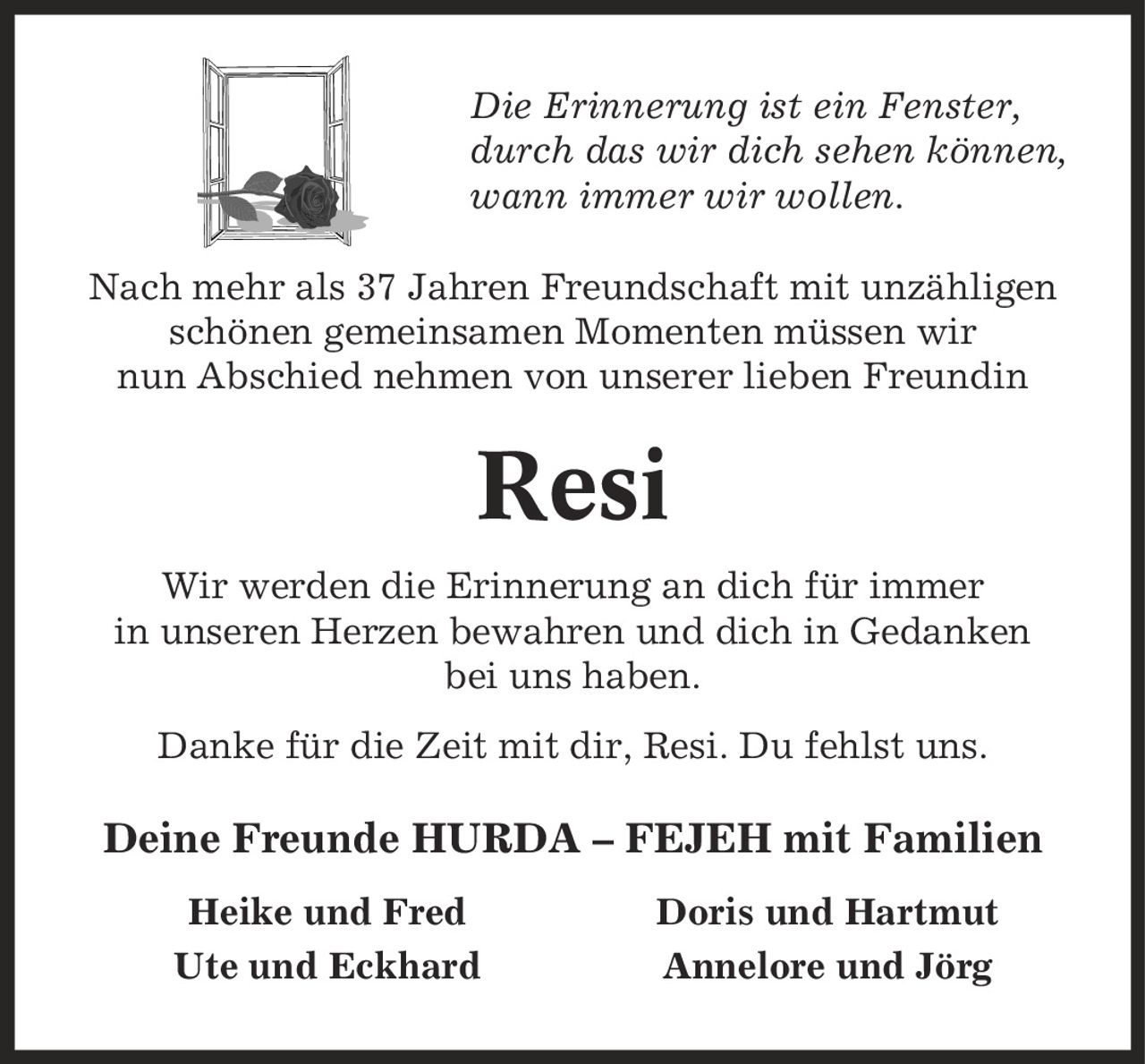 Die Erinnerung ist ein Fenster, durch das wir dich sehen können, wann immer wir wollen. Nach mehr als 37 Jahren Freundschaft mit unzähligen schönen gemeinsamen Momenten müssen wir nun Abschied nehmen von unserer lieben Freundin Resi Wir werden die Erinnerung an dich für immer in unseren Herzen bewahren und dich in Gedanken bei uns haben. Danke für die Zeit mit dir, Resi. Du fehlst uns. Deine Freunde HURDA - FEJEH mit Familien Heike und Fred Doris und Hartmut Ute und Eckhard Annelore und Jörg