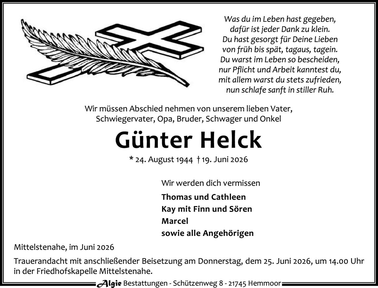<p><i>Was du im Leben hast gegeben,<br/>dafür ist jeder Dank zu klein.<br/>Du hast gesorgt für Deine Lieben<br/>von früh bis spät, tagaus, tagein.<br/>Du warst im Leben so bescheiden,<br/>nur Pflicht und Arbeit kanntest du,<br/>mit allem warst du stets zufrieden,<br/>nun schlafe sanft in stiller Ruh.</i></p>

<p>Wir müssen Abschied nehmen von unserem lieben Vater, Schwiegervater, Opa, Bruder, Schwager und Onkel</p>

<p><strong>Günter Helck</strong><br/>
* 24. August 1944 † 19. Juni 2026</p>

<p>Wir werden dich vermissen<br/>
<strong>Thomas und Cathleen<br/>
Kay mit Finn und Sören<br/>
Marcel<br/>
sowie alle Angehörigen</strong></p>

<p>Mittelstenahe, im Juni 2026</p>

<p>Trauerandacht mit anschließender Beisetzung am Donnerstag, dem 25. Juni 2026, um 14.00 Uhr<br/>
in der Friedhofskapelle Mittelstenahe.</p>

<p><i>Algie</i> Bestattungen - Schützenweg 8 - 21745 Hemmoor</p>