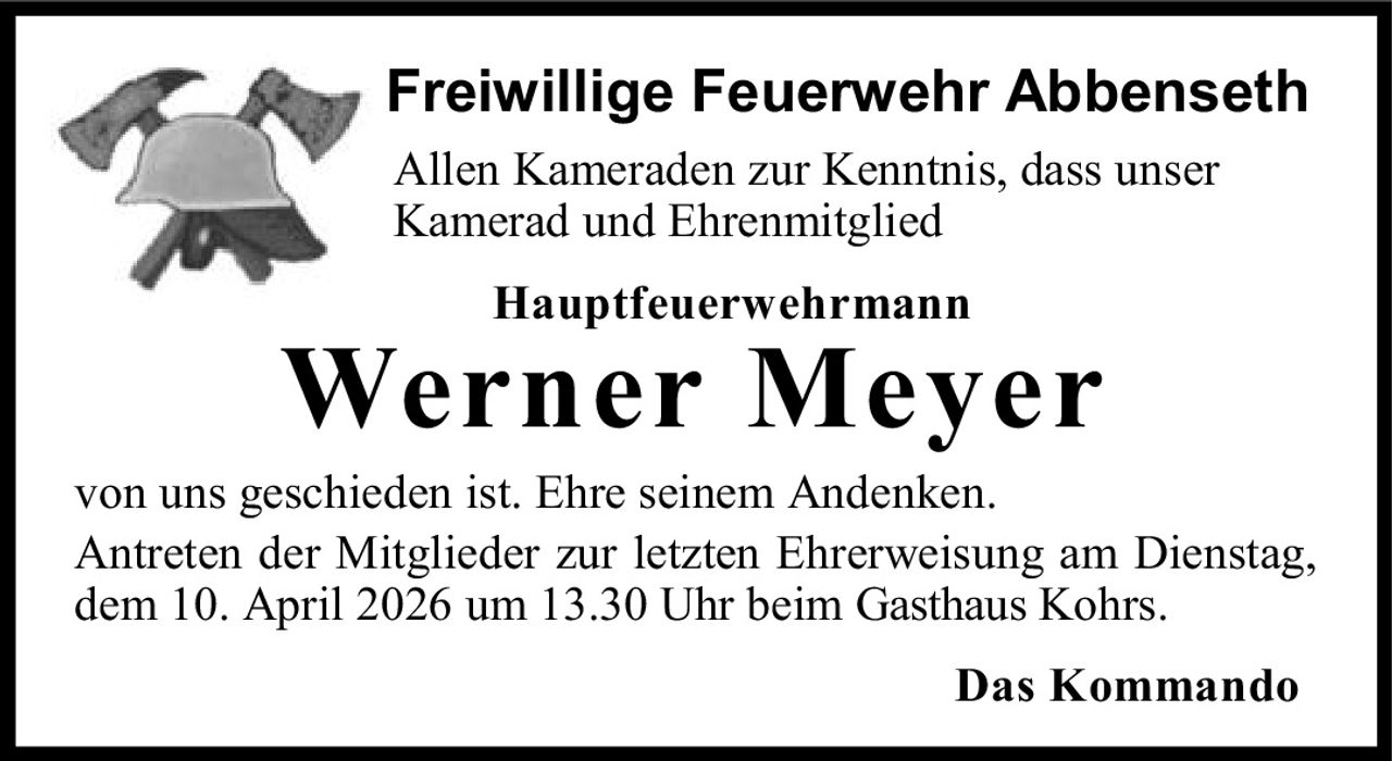 <p><strong>Freiwillige Feuerwehr Abbenseth</strong></p><p>Allen Kameraden zur Kenntnis, dass unser Kamerad und Ehrenmitglied</p><p><strong>Hauptfeuerwehrmann</strong></p><p><strong>Werner Meyer</strong></p><p>von uns geschieden ist. Ehre seinem Andenken.</p><p>Antreten der Mitglieder zur letzten Ehrerweisung am Dienstag, dem 10. April 2026 um 13.30 Uhr beim Gasthaus Kohrs.</p><p><strong>Das Kommando</strong></p>