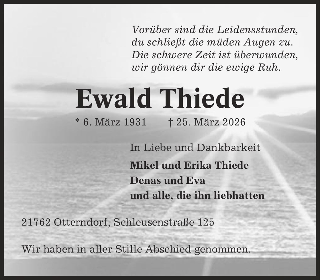 Vorüber sind die Leidensstunden, du schließt die müden Augen zu. Die schwere Zeit ist überwunden, wir gönnen dir die ewige Ruh. Ewald Thiede * 6. März 1931 | 25. März 2026 In Liebe und Dankbarkeit Mikel und Erika Thiede Denas und Eva und alle, die ihn liebhatten 21762 Otterndorf, Schleusenstraße 125 Wir haben in aller Stille Abschied genommen.
