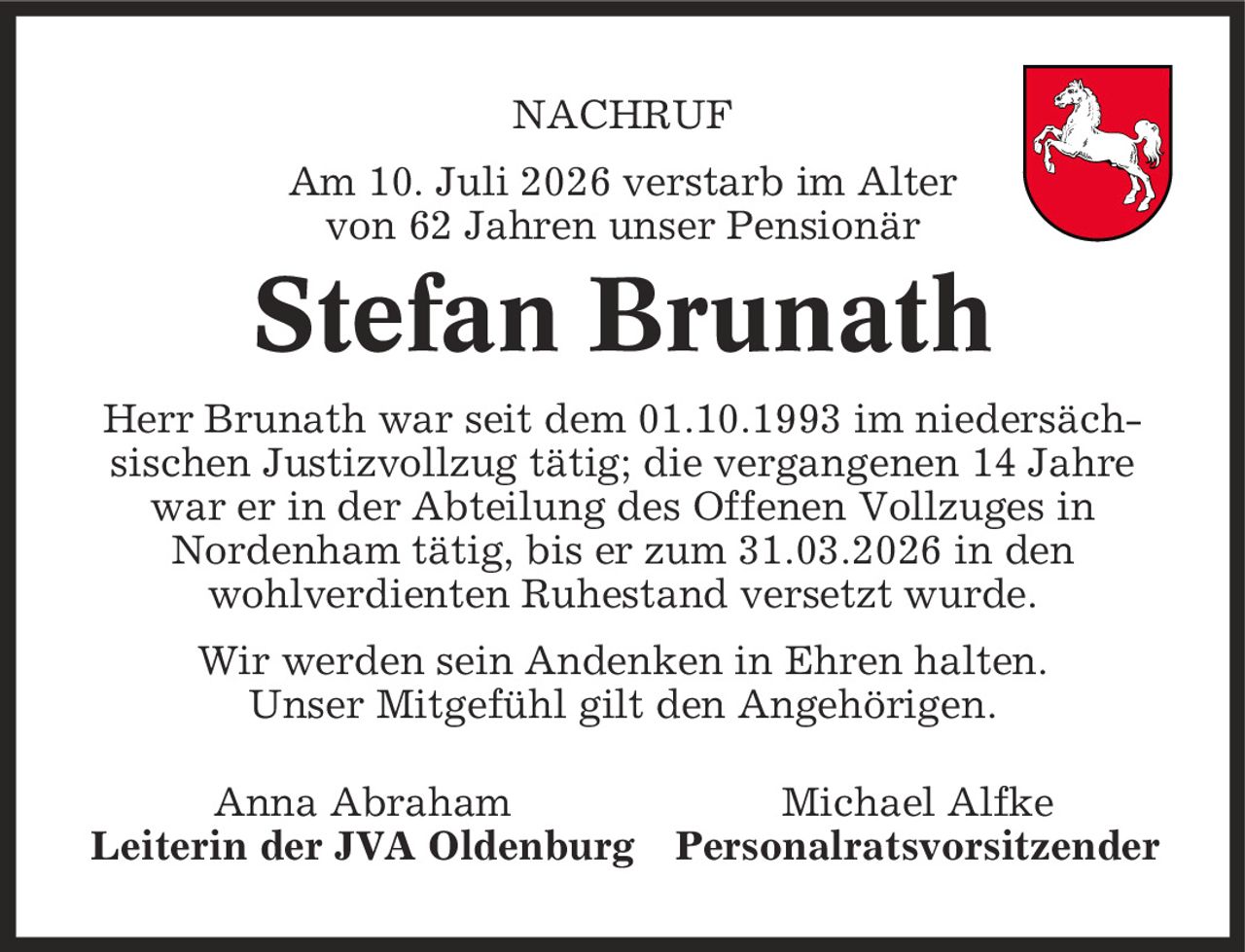Nachruf Am 10. Juli 2026 verstarb im Alter von 62 Jahren unser Pensionär Stefan Brunath Herr Brunath war seit dem 01.10.1993 im niedersäch- sischen Justizvollzug tätig; die vergangenen 14 Jahre war er in der Abteilung des Offenen Vollzuges in Nordenham tätig, bis er zum 31.03.2026 in den wohlverdienten Ruhestand versetzt wurde. Wir werden sein Andenken in Ehren halten. Unser Mitgefühl gilt den Angehörigen. Anna Abraham Michael Alfke Leiterin der JVA Oldenburg Personalratsvorsitzender