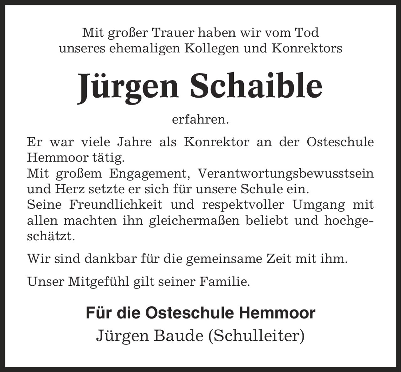 Mit großer Trauer haben wir vom Tod unseres ehemaligen Kollegen und Konrektors Jürgen Schaible erfahren. Er war viele Jahre als Konrektor an der Osteschule Hemmoor tätig. Mit großem Engagement, Verantwortungsbewusstsein und Herz setzte er sich für unsere Schule ein. Seine Freundlichkeit und respektvoller Umgang mit allen machten ihn gleichermaßen beliebt und hochgeschätzt. Wir sind dankbar für die gemeinsame Zeit mit ihm. Unser Mitgefühl gilt seiner Familie. Für die Osteschule Hemmoor Jürgen Baude (Schulleiter)