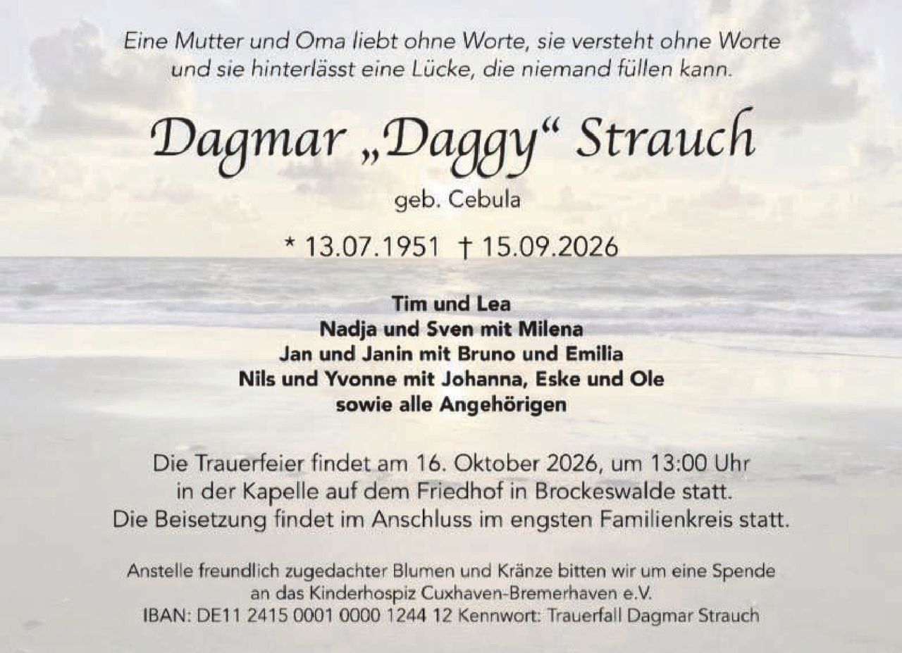 <p><i>Eine Mutter und Oma liebt ohne Worte, sie versteht ohne Worte und sie hinterlässt eine Lücke, die niemand füllen kann.</i></p>

<p><strong>Dagmar „Daggy" Strauch</strong><br />geb. Cebula</p>

<p>* 13.07.1951 † 15.09.2026</p>

<p>Tim und Lea<br />Nadja und Sven mit Milena<br />Jan und Janin mit Bruno und Emilia<br />Nils und Yvonne mit Johanna, Eske und Ole<br />sowie alle Angehörigen</p>

<p>Die Trauerfeier findet am 16. Oktober 2026, um 13:00 Uhr<br />in der Kapelle auf dem Friedhof in Brockeswalde statt.<br />Die Beisetzung findet im Anschluss im engsten Familienkreis statt.</p>

<p>Anstelle freundlich zugedachter Blumen und Kränze bitten wir um eine Spende<br />an das Kinderhospiz Cuxhaven-Bremerhaven e.V.<br />IBAN: DE11 2415 0001 0000 1244 12 Kennwort: Trauerfall Dagmar Strauch</p>