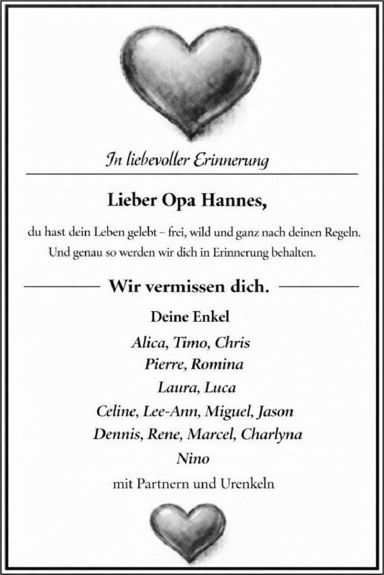 <p><strong>In liebevoller Erinnerung</strong></p>

<p><strong>Lieber Opa Hannes,</strong></p>

<p>du hast dein Leben gelebt – frei, wild und ganz nach deinen Regeln. Und genau so werden wir dich in Erinnerung behalten.</p>

<p><strong>Wir vermissen dich.</strong></p>

<p><strong>Deine Enkel</strong></p>

<p><i>Alica, Timo, Chris<br>Pierre, Romina<br>Laura, Luca<br>Celine, Lee-Ann, Miguel, Jason<br>Dennis, Rene, Marcel, Charlyna<br>Nino</i></p>

<p>mit Partnern und Urenkeln</p>