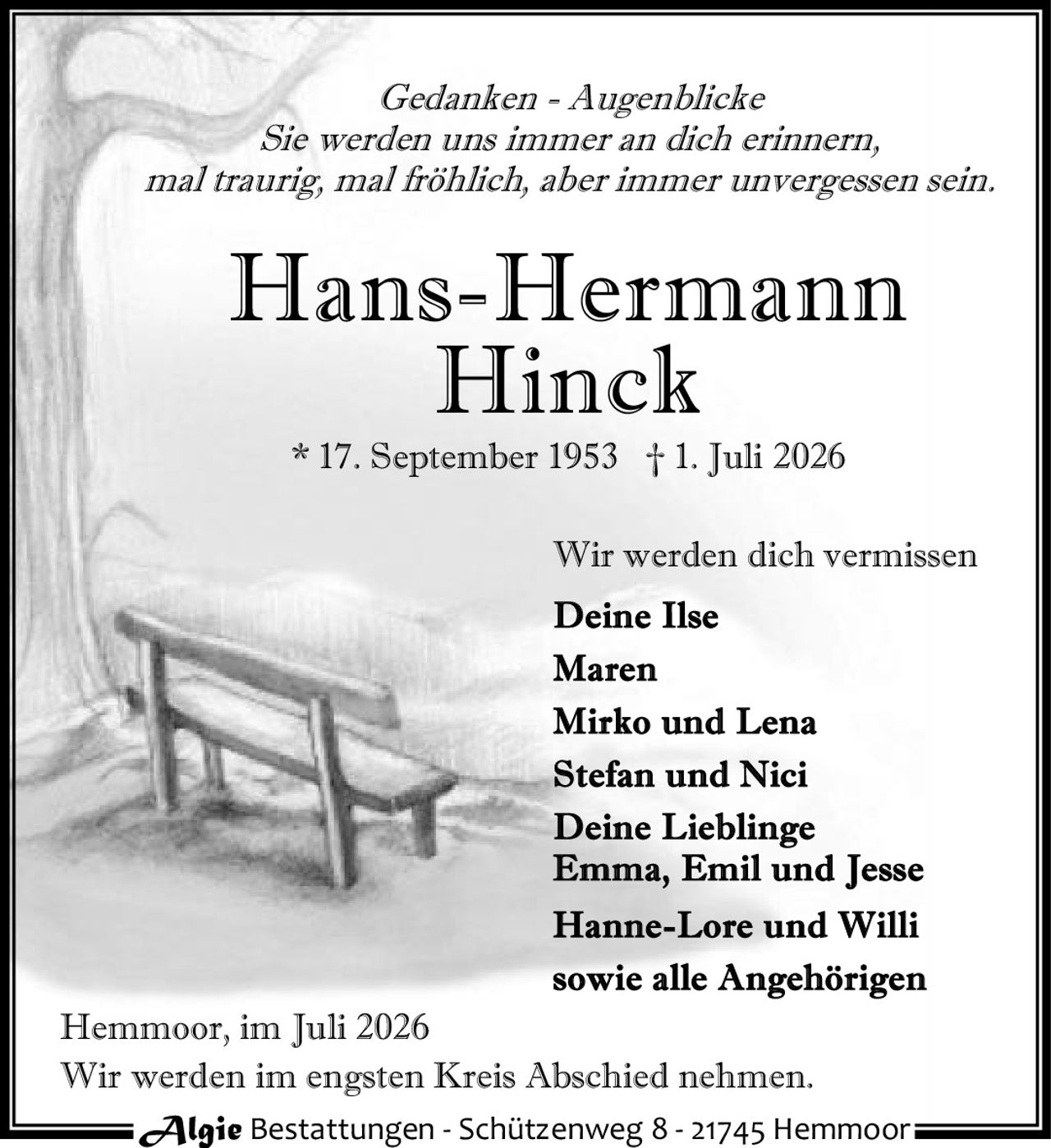 <p><i>Gedanken - Augenblicke</i></p>
<p>Sie werden uns immer an dich erinnern,<br>
mal traurig, mal fröhlich, aber immer unvergessen sein.</p>
<p><strong>Hans-Hermann<br>
Hinck</strong></p>
<p>* 17. September 1953 † 1. Juli 2026</p>
<p>Wir werden dich vermissen</p>
<p><strong>Deine Ilse<br>
Maren<br>
Mirko und Lena<br>
Stefan und Nici<br>
Deine Lieblinge<br>
Emma, Emil und Jesse<br>
Hanne-Lore und Willi<br>
sowie alle Angehörigen</strong></p>
<p>Hemmoor, im Juli 2026</p>
<p>Wir werden im engsten Kreis Abschied nehmen.</p>
<p>Algie Bestattungen - Schützenweg 8 - 21745 Hemmoor</p>