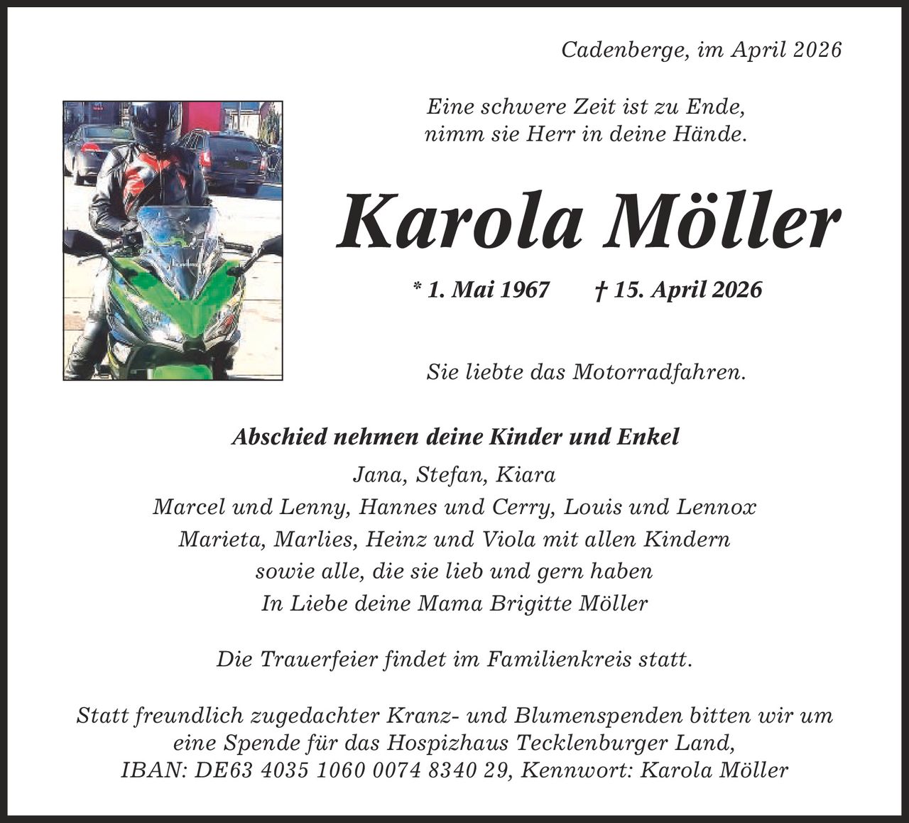 Cadenberge, im April 2026 Eine schwere Zeit ist zu Ende, nimm sie Herr in deine Hände. Karola Möller * 1. Mai 1967 | 15. April 2026 Sie liebte das Motorradfahren. Abschied nehmen deine Kinder und Enkel Jana, Stefan, Kiara Marcel und Lenny, Hannes und Cerry, Louis und Lennox Marieta, Marlies, Heinz und Viola mit allen Kindern sowie alle, die sie lieb und gern haben In Liebe deine Mama Brigitte Möller Die Trauerfeier findet im Familienkreis statt. Statt freundlich zugedachter Kranz- und Blumenspenden bitten wir um eine Spende für das Hospizhaus Tecklenburger Land, IBAN: DE63 4035 1060 0074 8340 29, Kennwort: Karola Möller