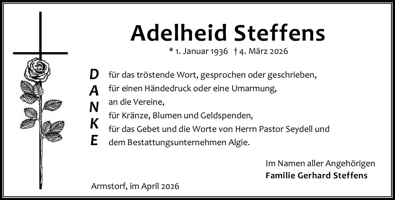 <p><strong>Adelheid Steffens</strong></p>
<p>* 1. Januar 1936 † 4. März 2026</p>
<p><strong>D</strong> für das tröstende Wort, gesprochen oder geschrieben,<br />
<strong>A</strong> für einen Händedruck oder eine Umarmung,<br />
<strong>N</strong> an die Vereine,<br />
<strong>K</strong> für Kränze, Blumen und Geldspenden,<br />
<strong>E</strong> für das Gebet und die Worte von Herrn Pastor Seydell und dem Bestattungsunternehmen Algie.</p>
<p>Im Namen aller Angehörigen<br />
<strong>Familie Gerhard Steffens</strong></p>
<p>Armstorf, im April 2026</p>