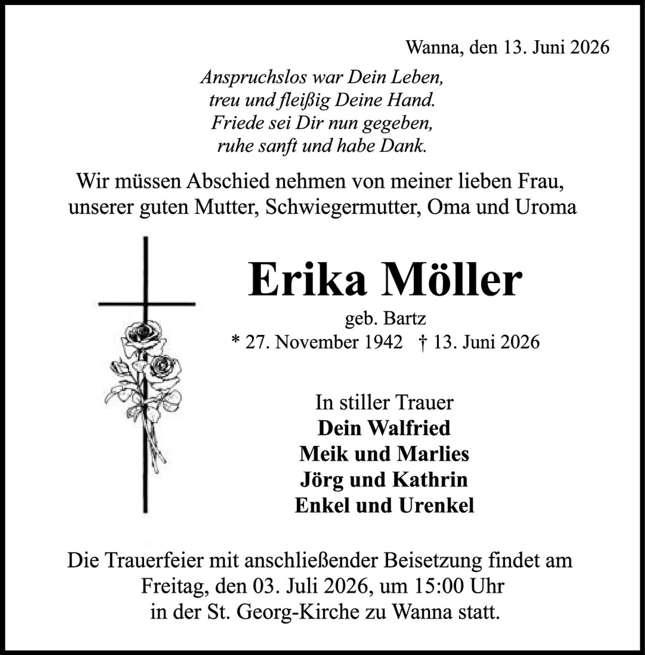 <p>Wanna, den 13. Juni 2026</p>

<p><i>Anspruchslos war Dein Leben,<br>treu und fleißig Deine Hand.<br>Friede sei Dir nun gegeben,<br>ruhe sanft und habe Dank.</i></p>

<p>Wir müssen Abschied nehmen von meiner lieben Frau, unserer guten Mutter, Schwiegermutter, Oma und Uroma</p>

<p><strong>Erika Möller</strong><br>geb. Bartz<br>* 27. November 1942 † 13. Juni 2026</p>

<p>In stiller Trauer<br><strong>Dein Walfried</strong><br><strong>Meik und Marlies</strong><br><strong>Jörg und Kathrin</strong><br><strong>Enkel und Urenkel</strong></p>

<p>Die Trauerfeier mit anschließender Beisetzung findet am Freitag, den 03. Juli 2026, um 15:00 Uhr in der St. Georg-Kirche zu Wanna statt.</p>