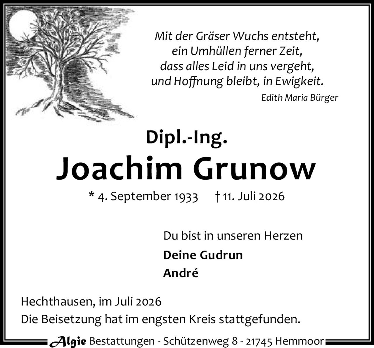 <p><i>Mit der Gräser Wuchs entsteht,<br>ein Umhüllen ferner Zeit,<br>dass alles Leid in uns vergeht,<br>und Hoffnung bleibt, in Ewigkeit.</i></p><p><i>Edith Maria Bürger</i></p><p><strong>Dipl.-Ing.<br>Joachim Grunow</strong></p><p>* 4. September 1933 † 11. Juli 2026</p><p>Du bist in unseren Herzen<br><strong>Deine Gudrun<br>André</strong></p><p>Hechthausen, im Juli 2026</p><p>Die Beisetzung hat im engsten Kreis stattgefunden.</p>