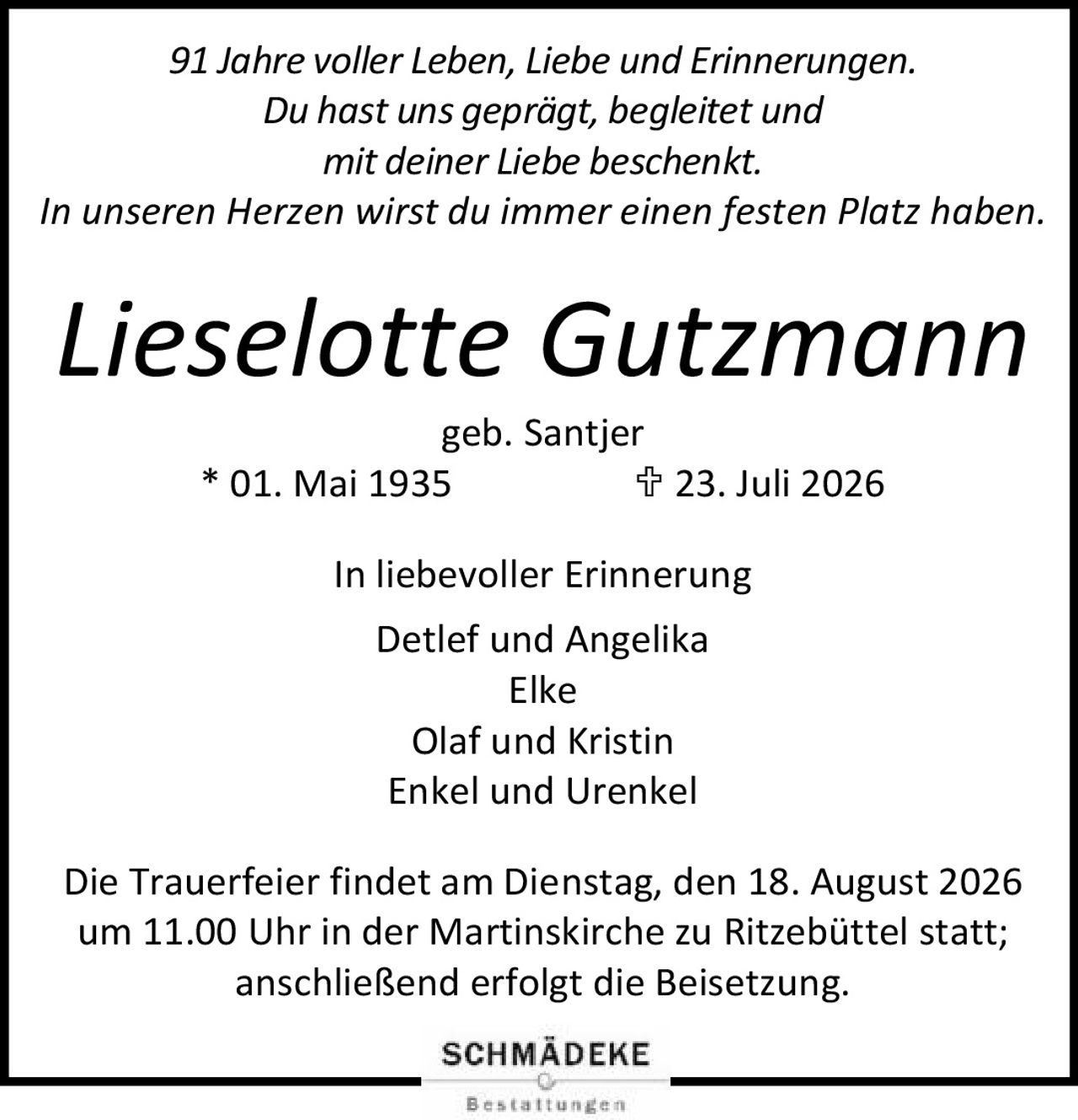 <p><i>91 Jahre voller Leben, Liebe und Erinnerungen.<br>Du hast uns geprägt, begleitet und<br>mit deiner Liebe beschenkt.<br>In unseren Herzen wirst du immer einen festen Platz haben.</i></p><p><strong>Lieselotte Gutzmann</strong><br>geb. Santjer<br>* 01. Mai 1935  † 23. Juli 2026</p><p>In liebevoller Erinnerung<br>Detlef und Angelika<br>Elke<br>Olaf und Kristin<br>Enkel und Urenkel</p><p>Die Trauerfeier findet am Dienstag, den 18. August 2026<br>um 11.00 Uhr in der Martinskirche zu Ritzebüttel statt;<br>anschließend erfolgt die Beisetzung.</p>