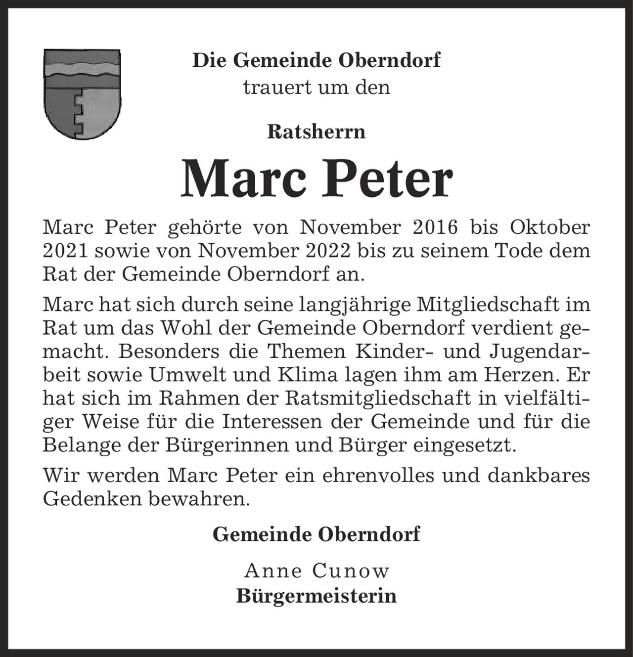 Die Gemeinde Oberndorf trauert um den Ratsherrn Marc Peter Marc Peter gehörte von November 2016 bis Oktober 2021 sowie von November 2022 bis zu seinem Tode dem Rat der Gemeinde Oberndorf an. Marc hat sich durch seine langjährige Mitgliedschaft im Rat um das Wohl der Gemeinde Oberndorf verdient gemacht. Besonders die Themen Kinder- und Jugendarbeit sowie Umwelt und Klima lagen ihm am Herzen. Er hat sich im Rahmen der Ratsmitgliedschaft in vielfältiger Weise für die Interessen der Gemeinde und für die Belange der Bürgerinnen und Bürger eingesetzt. Wir werden Marc Peter ein ehrenvolles und dankbares Gedenken bewahren. Gemeinde Oberndorf Anne Cunow Bürgermeisterin