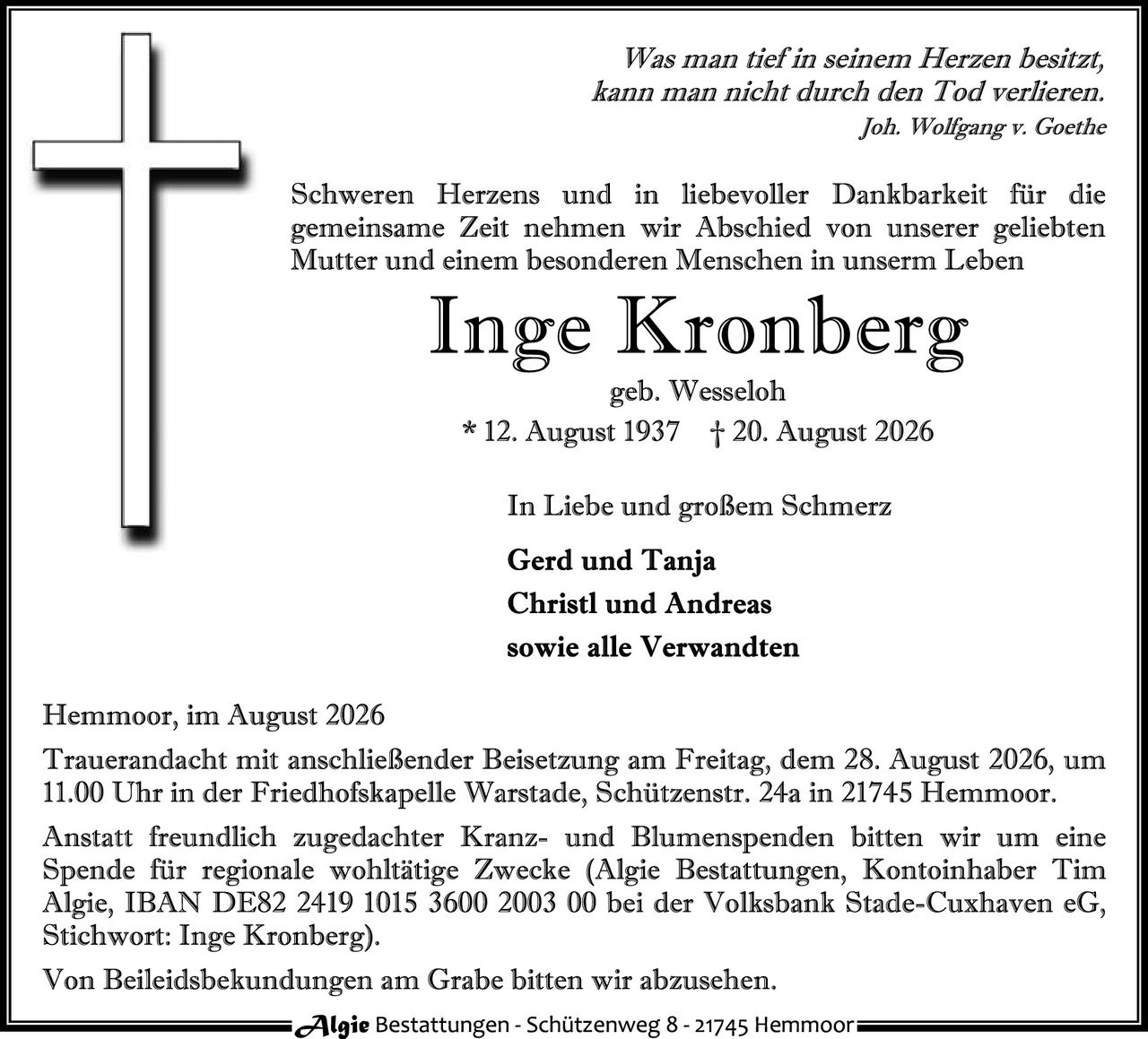 <p><i>Was man tief in seinem Herzen besitzt, kann man nicht durch den Tod verlieren.<br/>Joh. Wolfgang v. Goethe</i></p>

<p>Schweren Herzens und in liebevoller Dankbarkeit für die gemeinsame Zeit nehmen wir Abschied von unserer geliebten Mutter und einem besonderen Menschen in unserem Leben</p>

<p><strong>Inge Kronberg</strong><br/>geb. Wesseloh<br/>* 12. August 1937 † 20. August 2026</p>

<p>In Liebe und großem Schmerz</p>

<p><strong>Gerd und Tanja<br/>Christl und Andreas<br/>sowie alle Verwandten</strong></p>

<p>Hemmoor, im August 2026<br/>Trauerandacht mit anschließender Beisetzung am Freitag, dem 28. August 2026, um 11.00 Uhr in der Friedhofskapelle Warstadt, Schützenstr. 24a in 21745 Hemmoor.</p>

<p>Anstatt freundlich zugedachter Kranz- und Blumenspenden bitten wir um eine Spende für regionale wohltätige Zwecke (Algie Bestattungen, Kontoinhaber Tim Algie, IBAN DE82 2419 1015 3600 2003 00 bei der Volksbank Stade-Cuxhaven eG, Stichwort: Inge Kronberg).</p>

<p>Von Beileidsbek undungen am Grabe bitten wir abzusehen.</p>
