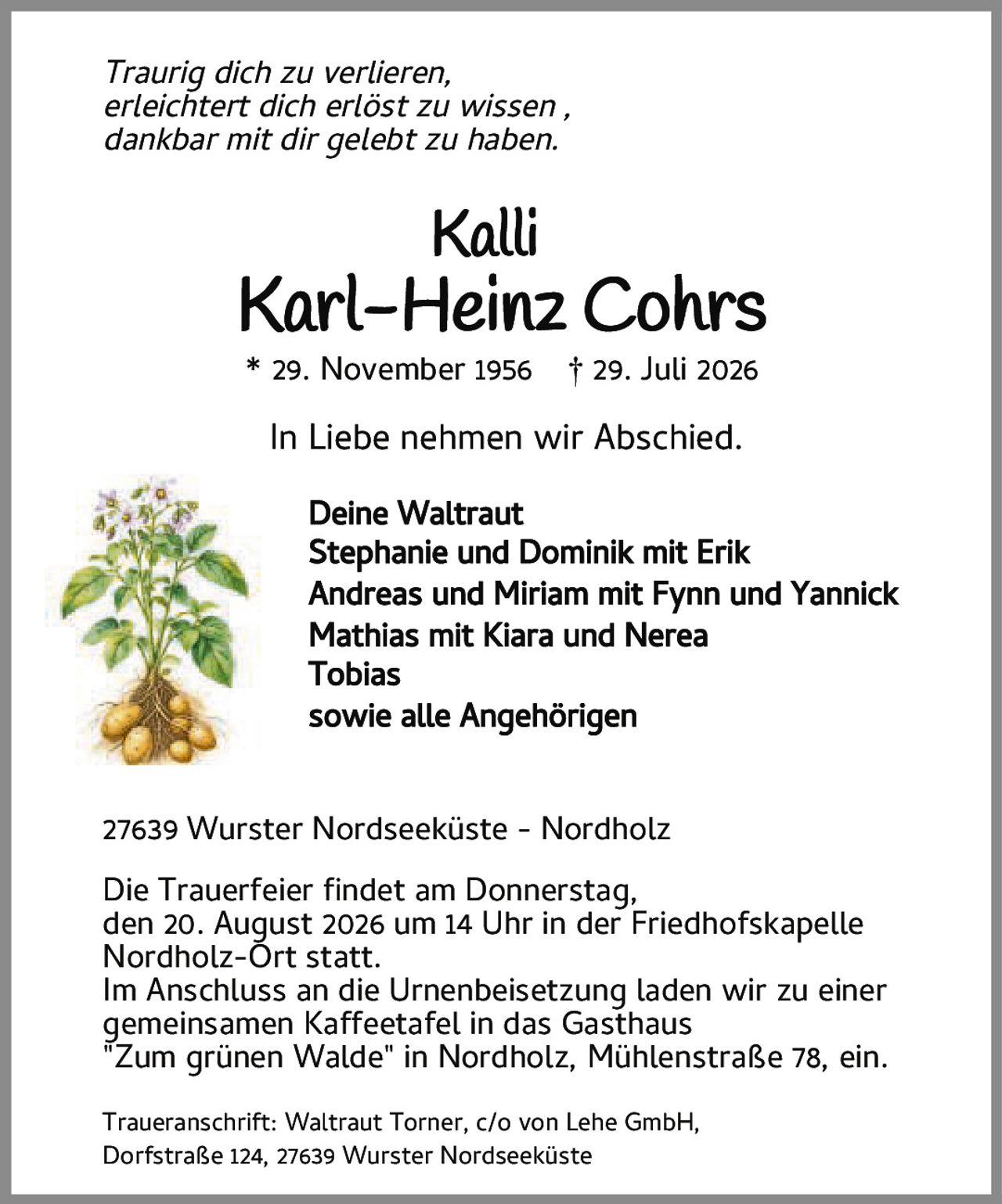 <p><i>Traurig dich zu verlieren,<br>erleichtert dich erlöst zu wissen,<br>dankbar mit dir gelebt zu haben.</i></p><p><strong>Kalli<br>Karl-Heinz Cohrs</strong><br>* 29. November 1956 † 29. Juli 2026</p><p>In Liebe nehmen wir Abschied.</p><p>Deine Waltraut<br>Stephanie und Dominik mit Erik<br>Andreas und Miriam mit Fynn und Yannick<br>Mathias mit Kiara und Nerea<br>Tobias<br>sowie alle Angehörigen</p><p>27639 Wurster Nordseeküste - Nordholz</p><p>Die Trauerfeier findet am Donnerstag,<br>den 20. August 2026 um 14 Uhr in der Friedhofskapelle Nordholz-Ort statt.<br>Im Anschluss an die Urnenbeisetzung laden wir zu einer gemeinsamen Kaffeetafel in das Gasthaus "Zum grünen Walde" in Nordholz, Mühlenstraße 78, ein.</p><p>Traueranschrift: Waltraut Torner, c/o von Lehe GmbH,<br>Dorfstraße 124, 27639 Wurster Nordseeküste</p>
